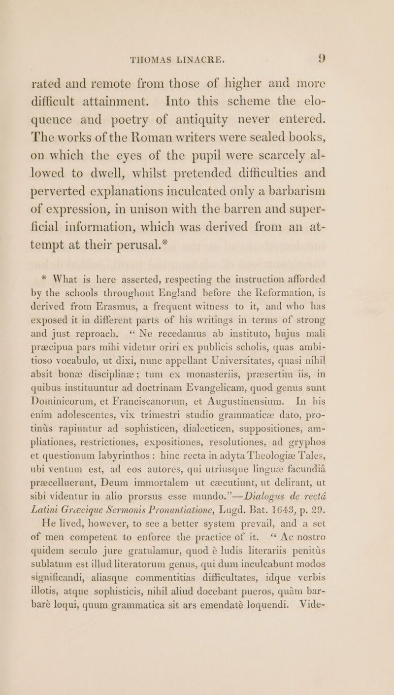 rated and remote from those of higher and more difficult attainment. Into this scheme the elo- quence and poetry of antiquity never entered. The works of the Roman writers were sealed books, on which the eyes of the pupil were scarcely al- lowed to dwell, whilst pretended difficulties and perverted explanations inculcated only a barbarism of expression, in unison with the barren and super- ficial information, which was derived from an at- tempt at their perusal.* * What is here asserted, respecting the instruction afforded by the schools throughout England before the Reformation, is derived from Erasmus, a frequent witness to it, and who has exposed it in different parts of his writings in terms of strong and just reproach. ‘ Ne recedamus ab instituto, hujus mali preecipua pars mihi videtur oriri ex publicis scholis, quas ambi- tioso vocabulo, ut dixi, nunc appellant Universitates, quasi nihil absit bone discipline; tum ex monasterlis, preesertim iis, in quibus instituuntur ad doctrinam Evangelicam, quod genus sunt Dominicorum, et Franciscanorum, et Augustinensium. In his enim adolescentes, vix trimestri studio grammatice dato, pro- tinus rapiuntur ad sophisticen, dialecticen, suppositiones, am- pliationes, restrictiones, expositiones, resolutiones, ad gryphos et questionum labyrinthos: hinc recta in adyta Theologiz Tales, ubi ventum est, ad eos autores, qui utriusque linguee facundia precelluerunt, Deum immortalem ut czecutiunt, ut delirant, ut sibi videntur in alio prorsus esse mundo.’—Dialogus de recté Latint Grecique Sermonis Pronuntiatione, Lugd. Bat. 1643, p. 29. He lived, however, to see a better system prevail, and a set of men competent to enforce the practice of it. ‘ Ac nostro quidem seculo jure gratulamur, quod é ludis literariis penitus sublatum est illud literatorum genus, qui dum inculcabunt modos significandi, aliasque commentitias difficultates, idque verbis illotis, atque sophisticis, nihil aliud docebant pueros, quam bar- bare loqui, quum grammatica sit ars emendaté loquendi. Vide-