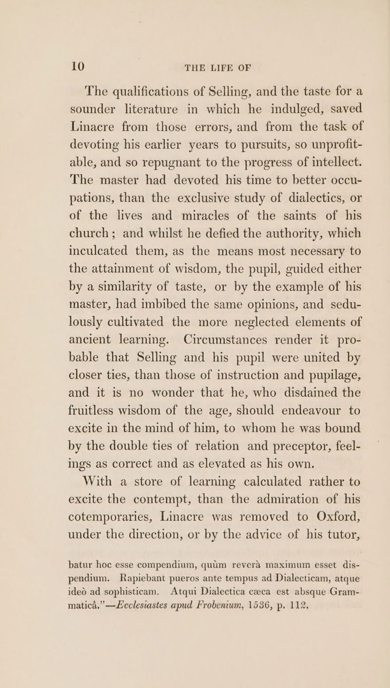 The qualifications of Selling, and the taste for a sounder literature in which he indulged, saved Linacre from those errors, and from the task of devoting his earlier years to pursuits, so unprofit- able, and so repugnant to the progress of intellect. The master had devoted his time to better occu- pations, than the exclusive study of dialectics, or of the lives and miracles of the saints of his church; and whilst he defied the authority, which inculcated them, as the means most necessary to the attamment of wisdom, the pupil, guided either by a similarity of taste, or by the example of his master, had imbibed the same opinions, and sedu- lously cultivated the more neglected elements of ancient learning. Circumstances render it pro- bable that Selling and his pupil were united by closer ties, than those of instruction and pupilage, and it 1s no wonder that he, who disdained the fruitless wisdom of the age, should endeavour to excite in the mind of him, to whom he was bound by the double ties of relation and preceptor, feel- Ings as correct and as elevated as his own. With a store of learning calculated rather to excite the contempt, than the admiration of his cotemporaries, Linacre was removed to Oxford, under the direction, or by the advice of his tutor, batur hoc esse compendium, quum revera maximum esset dis- pendium. Rapiebant pueros ante tempus ad Dialecticam, atque ideo ad sophisticam. Atqui Dialectica czeca est absque Gram- matica,”—Lcclesiastes apud Frobenum, 1536, p. 112.