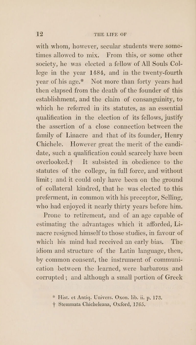 with whom, however, secular students were some- times allowed to mix. From this, or some other society, he was elected a fellow of All Souls Col- lege in the year 1484, and in the twenty-fourth year of his age.* Not more than forty years had then elapsed from the death of the founder of this establishment, and the claim of consanguinity, to which he referred in its statutes, as an essential qualification in the election of its fellows, justify the assertion of a close connection between the family of Linacre and that of its founder, Henry Chichele. However great the merit of the candi- date, such a qualification could scarcely have been overlooked.f It subsisted in obedience to the statutes of the college, in full force, and without limit ; and it could only have been on the ground of collateral kindred, that he was elected to this preferment, in common with his preceptor, Selling, who had enjoyed it nearly thirty years before him. Prone to retirement, and of an age capable of estimating the advantages which it afforded, Li- nacre resigned himself to those studies, in favour of which his mind had received an early bias. The idiom and structure of the Latin language, then, by common consent, the instrument of communi- cation between the learned, were barbarous and corrupted; and although a small portion of Greek * Hist. et Antiq. Univers. Oxon. lib. ii. p. 173. + Stemmata Chicheleana, Oxford, 1765.