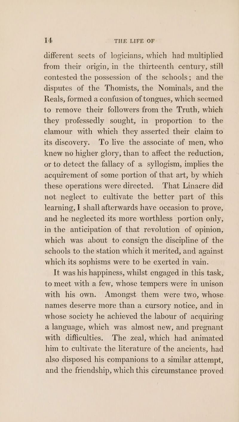 different sects of logicians, which had multiplied from their origin, in the thirteenth century, still contested the possession of the schools; and the disputes of the Thomists, the Nominals, and the Reals, formed a confusion of tongues, which seemed to remove their followers from the Truth, which they professedly sought, in proportion to the clamour with which they asserted their claim to its discovery. To live the associate of men, who knew no higher glory, than to affect the reduction, or to detect the fallacy of a syllogism, implies the acquirement of some portion of that art, by which these operations were directed. That Linacre did not neglect to cultivate the better part of this learning, I shall afterwards have occasion to prove, and he neglected its more worthless portion only, in the anticipation of that revolution of opinion, which was about to consign the discipline of the schools to the station which it merited, and against which its sophisms were to be exerted in vain. It was his happiness, whilst engaged in this task, to meet with a few, whose tempers were in unison with his own. Amongst them were two, whose names deserve more than a cursory notice, and in whose society he achieved the labour of acquiring a language, which was almost new, and pregnant with difficulties. The zeal, which had animated him to cultivate the literature of the ancients, had also disposed his companions to a similar attempt, and the friendship, which this circumstance proved