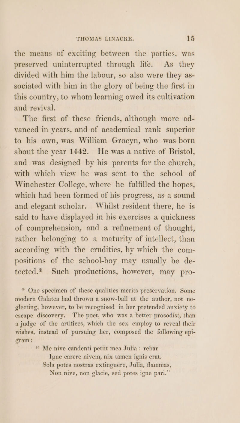 the means of exciting between the parties, was preserved uninterrupted through life. As they divided with him the labour, so also were they as- sociated with him in the glory of being the first in this country, to whom learning owed its cultivation and revival. The first of these friends, although more ad- vanced in years, and of academical rank superior to his own, was William Grocyn, who was born about the year 1442. He was a native of Bristol, and was designed by his parents for the church, with which view he was sent to the school of Winchester College, where he fulfilled the hopes, which had been formed of his progress, as a sound and elegant scholar. Whilst resident there, he is said to have displayed in his exercises a quickness of comprehension, and a refinement of thought, rather belonging to a maturity of intellect, than according with the crudities, by which the com- positions of the school-boy may usually be de- tected.* Such productions, however, may pro- * One specimen of these qualities merits preservation. Some modern Galatea had thrown a snow-ball at the author, not ne- glecting, however, to be recognised in her pretended anxiety to escape discovery. The poet, who was a better prosodist, than a judge of the artifices, which the sex employ to reveal their wishes, instead of pursuing her, composed the following epi- gram : “ Me nive candenti petiit mea Julia: rebar Igne carere nivem, nix tamen ignis erat. Sola potes nostras extinguere, Julia, flammas, Non nive, rion glacie, sed potes igne pari.”