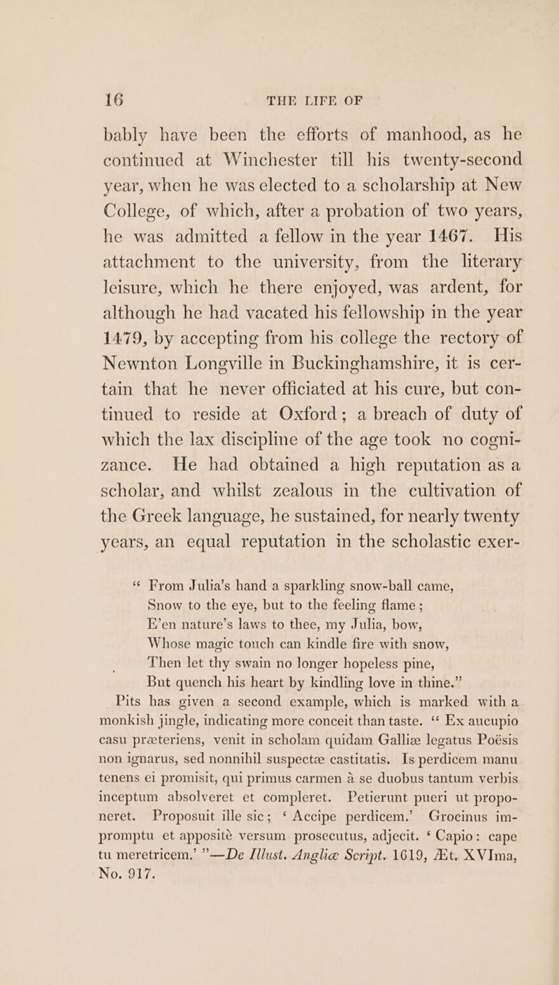 bably have been the efforts of manhood, as he continued at Winchester till his twenty-second year, when he was elected to a scholarship at New College, of which, after a probation of two years, he was admitted a fellow in the year 1467. His attachment to the university, from the literary leisure, which he there enjoyed, was ardent, for although he had vacated his fellowship in the year 1479, by accepting from his college the rectory of Newnton Longville in Buckinghamshire, it is cer- tain that he never officiated at his cure, but con- tinued to reside at Oxford; a breach of duty of which the lax discipline of the age took no cogni- zance. He had obtained a high reputation as a scholar, and whilst zealous in the cultivation of the Greek language, he sustained, for nearly twenty years, an equal reputation in the scholastic exer- “ From Julia’s hand a sparkling snow-ball came, Snow to the eye, but to the feeling flame ; E’en nature’s laws to thee, my Julia, bow, Whose magic touch can kindle fire with snow, Then let thy swain no longer hopeless pine, But quench his heart by kindling love in thine.” Pits has given a second example, which is marked with a monkish jingle, indicating more conceit than taste. ‘“* Ex aucupio casu preeteriens, venit in scholam quidam Galliz legatus Poésis non ignarus, sed nonnihil suspecte castitatis. Is perdicem manu tenens el promisit, qui primus carmen a se duobus tantum verbis inceptum absolveret et compleret. Petierunt pueri ut propo- neret. Proposuit ille sic; ‘ Accipe perdicem.’ Grocinus im- promptu et apposite versum prosecutus, adjecit. ‘ Capio: cape tu meretricem,’ ”’—De Jllust. Anghe Script. 1619, Ait, XVIma, No. Y17,