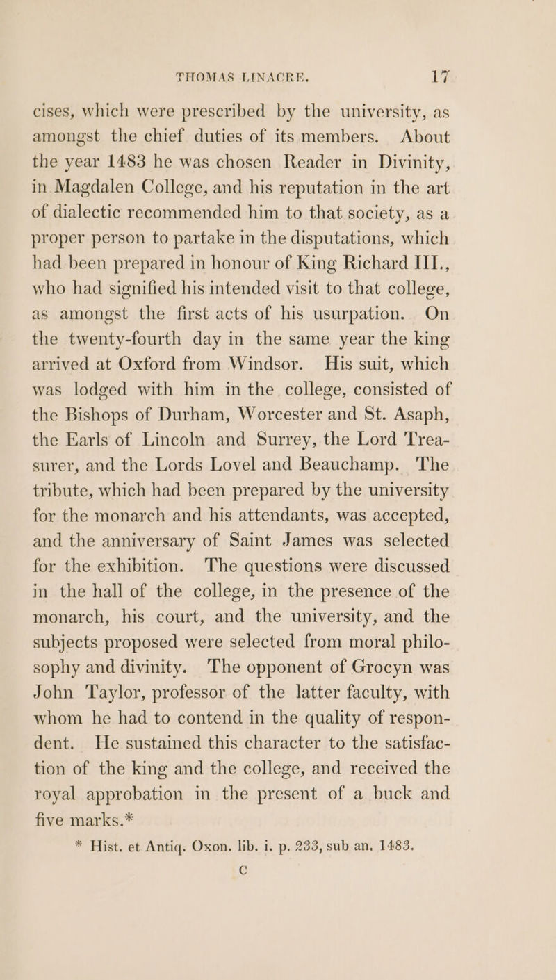 cises, Which were prescribed by the university, as amongst the chief duties of its members. About the year 1483 he was chosen Reader in Divinity, in Magdalen College, and his reputation in the art of dialectic recommended him to that society, as a proper person to partake in the disputations, which had been prepared in honour of King Richard IIL., who had signified his intended visit to that college, as amongst the first acts of his usurpation. On the twenty-fourth day in the same year the king arrived at Oxford from Windsor. His suit, which was lodged with him in the college, consisted of the Bishops of Durham, Worcester and St. Asaph, the Earls of Lincoln and Surrey, the Lord Trea- surer, and the Lords Lovel and Beauchamp. The tribute, which had been prepared by the university for the monarch and his attendants, was accepted, and the anniversary of Saint James was selected for the exhibition. The questions were discussed in the hall of the college, in the presence of the monarch, his court, and the university, and the subjects proposed were selected from moral philo- sophy and divinity. ‘The opponent of Grocyn was John Taylor, professor of the latter faculty, with whom he had to contend in the quality of respon- dent. He sustained this character to the satisfac- tion of the king and the college, and received the royal approbation in the present of a buck and five marks.* * Hist. et Antiq. Oxon. lib. 1. p. 233, sub an, 1483. C