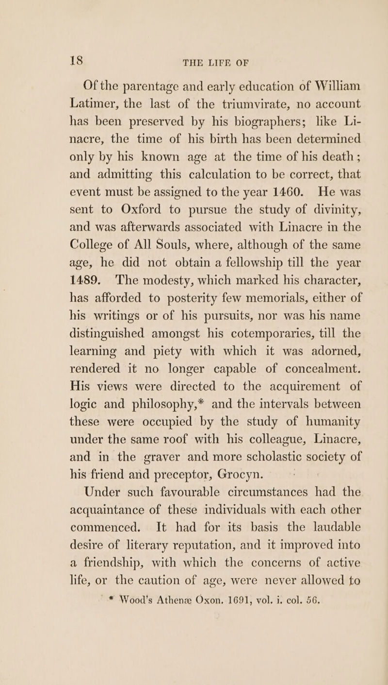 Of the parentage and early education of William Latimer, the last of the triumvirate, no account has been preserved by his biographers; like Li- nacre, the time of his birth has been determined only by his known age at the time of his death ; and admitting this calculation to be correct, that event must be assigned to the year 1460. He was sent to Oxford to pursue the study of divinity, and was afterwards associated with Linacre in the College of All Souls, where, although of the same age, he did not obtain a fellowship till the year 1489. ‘The modesty, which marked his character, has afforded to posterity few memorials, either of his writings or of his pursuits, nor was his name distinguished amongst his cotemporaries, till the learning and piety with which it was adorned, rendered it no longer capable of concealment. His views were directed to the acquirement of logic and philosophy,* and the intervals between these were occupied by the study of humanity under the same roof with his colleague, Linacre, and in the graver and more scholastic society of his friend and preceptor, Grocyn. 7 Under such favourable circumstances had the acquaintance of these individuals with each other commenced. It had for its basis the laudable desire of literary reputation, and it improved into a friendship, with which the concerns of active life, or the caution of age, were never allowed to ~* Wood’s Athenee Oxon, 1691, vol. i. col. 56,