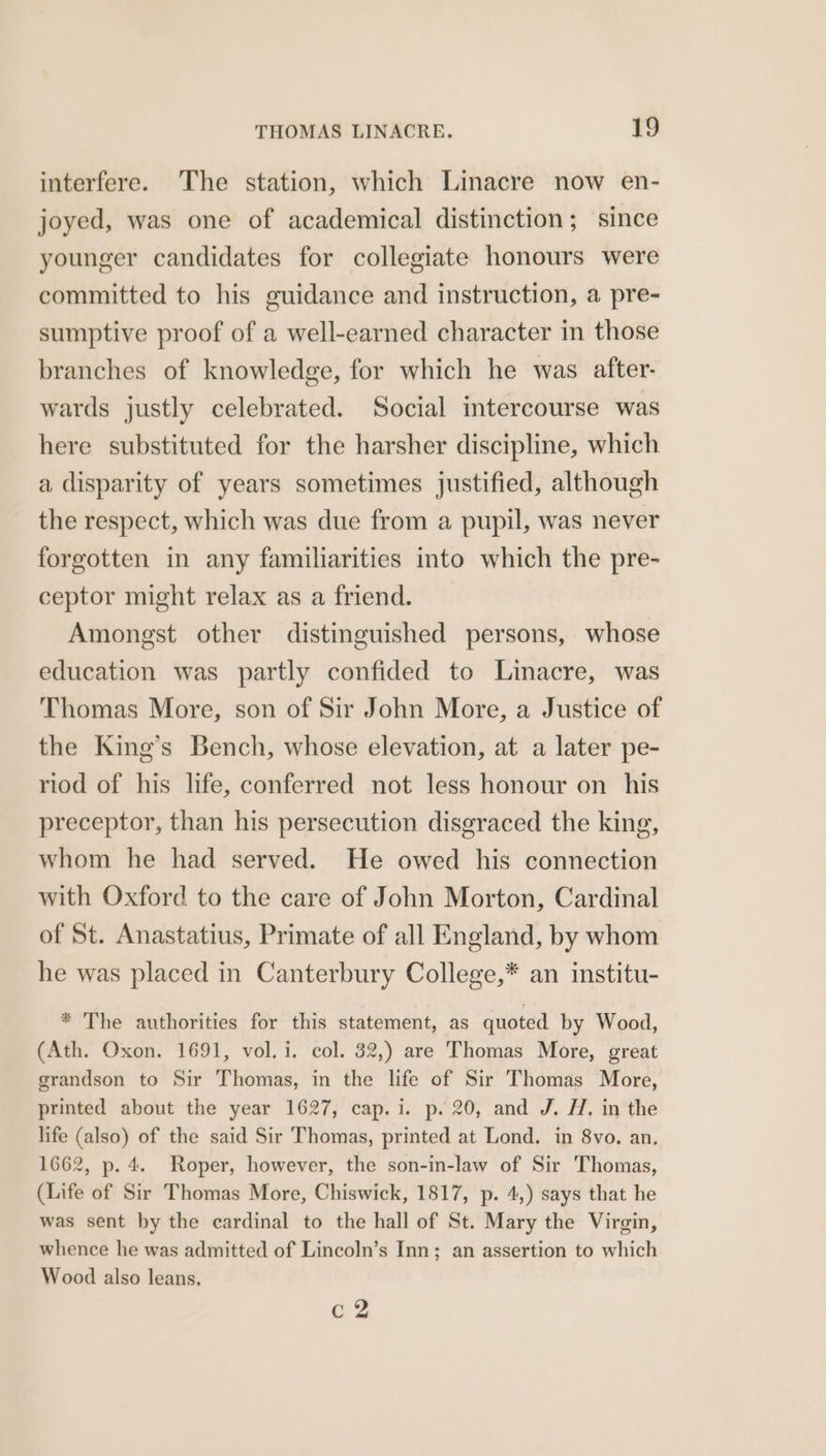 interfere. The station, which Linacre now en- joyed, was one of academical distinction; since younger candidates for collegiate honours were committed to his guidance and instruction, a pre- sumptive proof of a well-earned character in those branches of knowledge, for which he was after. wards justly celebrated. Social intercourse was here substituted for the harsher discipline, which a disparity of years sometimes justified, although the respect, which was due from a pupil, was never forgotten in any familiarities into which the pre- ceptor might relax as a friend. Amongst other distinguished persons, whose education was partly confided to Linacre, was Thomas More, son of Sir John More, a Justice of the King’s Bench, whose elevation, at a later pe- riod of his life, conferred not less honour on his preceptor, than his persecution disgraced the king, whom he had served. He owed his connection with Oxford to the care of John Morton, Cardinal of St. Anastatius, Primate of all England, by whom he was placed in Canterbury College,* an institu- * The authorities for this statement, as quoted by Wood, (Ath. Oxon. 1691, vol. i. col. 32,) are Thomas More, great grandson to Sir Thomas, in the life of Sir Thomas More, printed about the year 1627, cap.i. p. 20, and J. HZ. in the life (also) of the said Sir Thomas, printed at Lond. in 8vo. an. 1662, p. 4. Roper, however, the son-in-law of Sir Thomas, (Life of Sir Thomas More, Chiswick, 1817, p. 4,) says that he was sent by the cardinal to the hall of St. Mary the Virgin, whence he was admitted of Lincoln’s Inn; an assertion to which Wood also leans, a %