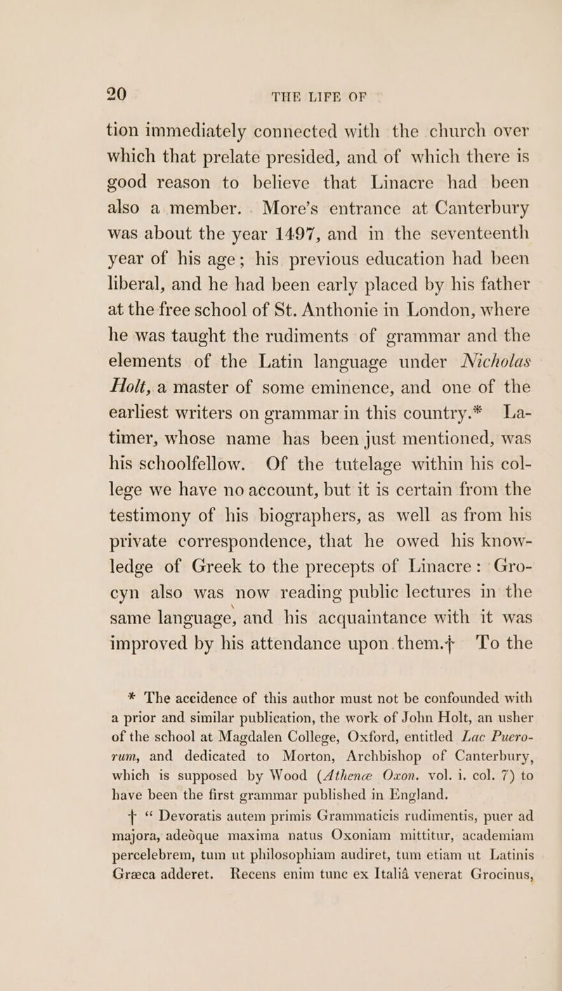 tion immediately connected with the church over which that prelate presided, and of which there is good reason to believe that Linacre had been also a member. More’s entrance at Canterbury was about the year 1497, and in the seventeenth year of his age; his previous education had been liberal, and he had been early placed by his father at the free school of St. Anthonie in London, where he was taught the rudiments of grammar and the elements of the Latin language under Nicholas Flolt, a master of some eminence, and one of the earliest writers on grammar in this country.* La- timer, whose name has been just mentioned, was his schoolfellow. Of the tutelage within his col- lege we have no account, but it is certain from the testimony of his biographers, as well as from his private correspondence, that he owed his know- ledge of Greek to the precepts of Linacre: Gro- cyn also was now reading public lectures in the same language, and his acquaintance with it was improved by his attendance upon .them.}+ To the * The aceidence of this author must not be confounded with a prior and similar publication, the work of John Holt, an usher of the school at Magdalen College, Oxford, entitled Lac Puero- rum, and dedicated to Morton, Archbishop of Canterbury, which is supposed by Wood (Athene Oxon. vol. 1. col. 7) to have been the first grammar published in England. + ‘ Devoratis autem primis Grammaticis rudimentis, puer ad majora, adeOque maxima natus Oxoniam mittitur, academiam percelebrem, tum ut philosophiam audiret, tum etiam ut Latinis Greca adderet. Recens enim tunc ex Italid venerat Grocinus,