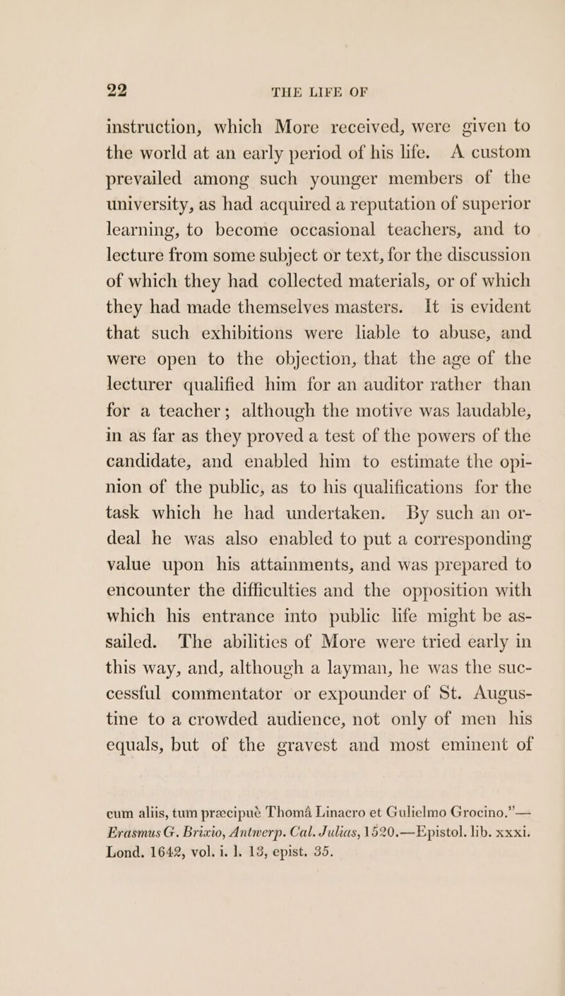 instruction, which More received, were given to the world at an early period of his life. A custom prevailed among such younger members of the university, as had acquired a reputation of superior learning, to become occasional teachers, and to lecture from some subject or text, for the discussion of which they had collected materials, or of which they had made themselves masters. It is evident that such exhibitions were liable to abuse, and were open to the objection, that the age of the lecturer qualified him for an auditor rather than for a teacher; although the motive was laudable, in as far as they proved a test of the powers of the candidate, and enabled him to estimate the opi- nion of the public, as to his qualifications for the task which he had undertaken. By such an or- deal he was also enabled to put a corresponding value upon his attainments, and was prepared to encounter the difficulties and the opposition with which his entrance into public life might be as- sailed. The abilities of More were tried early in this way, and, although a layman, he was the suc- cessful commentator or expounder of St. Augus- tine to a crowded audience, not only of men his equals, but of the gravest and most eminent of cum aliis, tum preecipué Thoma Linacro et Gulielmo Grocino.” — Erasmus G. Brixio, Antwerp. Cal. Julias, 1520.—Epistol. lib. xxxi. Lond. 1642, vol. i. 1. 13, epist. 35.