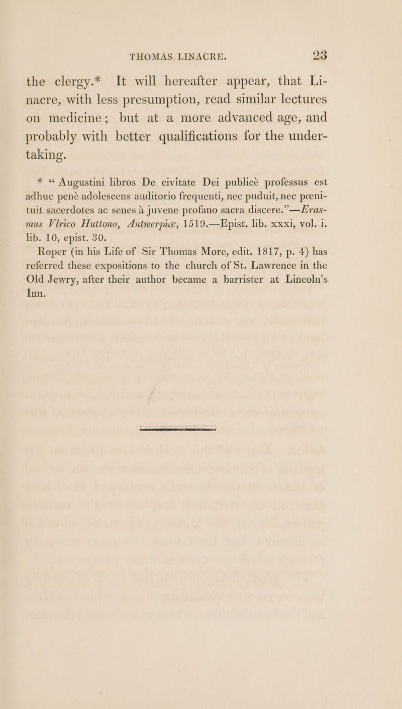 the clergy.* It will hereafter appear, that Li- nacre, with less presumption, read similar lectures on medicine; but at a more advanced age, and probably with better qualifications for the under- taking. * « Augustini libros De civitate Dei publicé professus est adhuc pené adolescens auditorio frequenti, nec puduit, nec poeni- tuit sacerdotes ac senes a juvene profano sacra discere.’—Lras- mus Vlrico Huttono, Antwerpie, 1519.—Epist. lib. xxxi, vol. 1. lib. 10, epist. 30. Roper (in his Life of Sir Thomas More, edit. 1817, p. 4) has referred these expositions to the church of St. Lawrence in the Old Jewry, after their author became a barrister at Lincoln’s Inn.