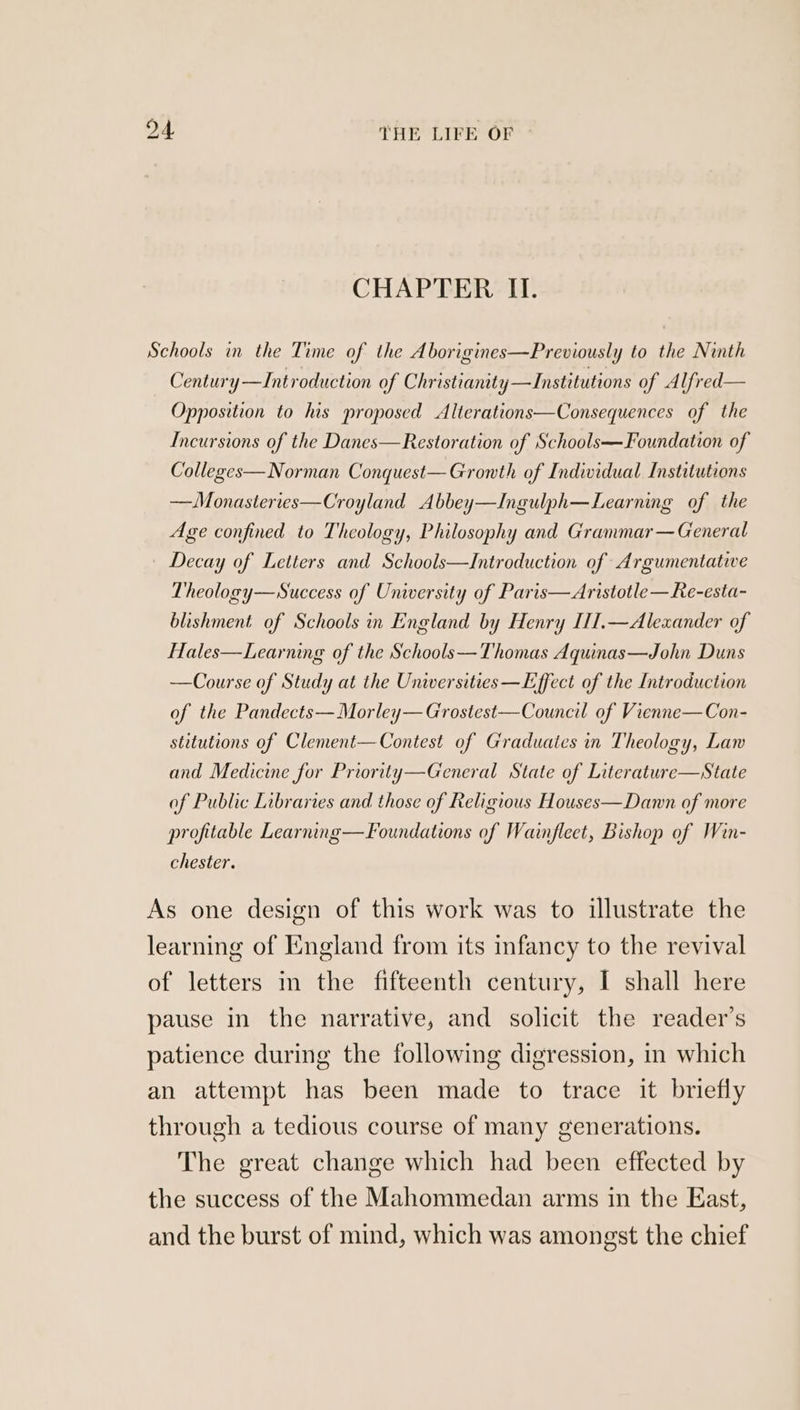 CHAPTER II. Schools in the Time of the Aborigines—Previously to the Ninth Century—Introduction of Christianity —Institutions of Alfred— Opposition to his proposed Alterations—Consequences of the Incursions of the Danes—Restoration of Schools—Foundation of Colleges— Norman Conquest—Gronth of Individual Institutions —Monasteries—Croyland Abbey—Ingulph—Learning of the Age confined to Theology, Philosophy and Grammar—General Decay of Letters and Schools—Introduction of Argumentative Theology—Success of University of Paris—Aristotle—Re-esta- blishment of Schools in England by Henry [1I.—Alexander of Hales—Learning of the Schools—Thomas Aqunas—John Duns —Course of Study at the Universities —Effect of the Introduction of the Pandects—Morley— Grostest—Council of Vienne—Con- stitutions of Clement—Contest of Graduates in Theology, Law and Medicine for Prioritty—General State of Literature—State of Public Libraries and those of Religious Houses—Damnn of more profitable Learnng—Foundations of Wainfleet, Bishop of Win- chester. As one design of this work was to illustrate the learning of England from its infancy to the revival of letters in the fifteenth century, I shall here pause in the narrative, and solicit the reader’s patience during the following digression, in which an attempt has been made to trace it briefly through a tedious course of many generations. The great change which had been effected by the success of the Mahommedan arms in the East, and the burst of mind, which was amongst the chief