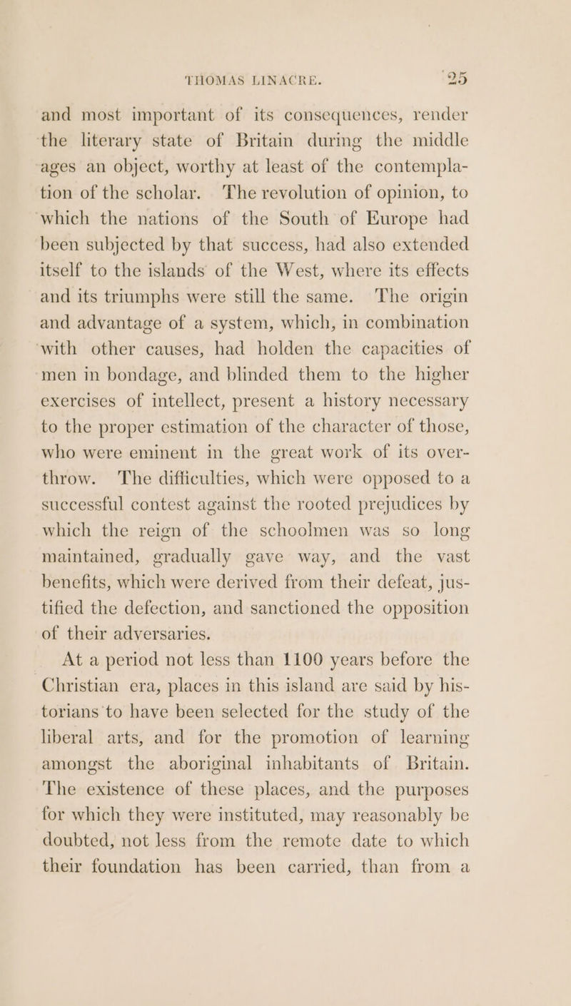 and most important of its consequences, render the literary state of Britam durmg the middle ‘ages an object, worthy at least of the contempla- tion of the scholar. ‘The revolution of opinion, to which the nations of the South of Europe had been subjected by that success, had also extended itself to the islands of the West, where its effects and its triumphs were still the same. The origin and advantage of a system, which, in combination with other causes, had holden the capacities of ‘men in bondage, and blinded them to the higher exercises of intellect, present a history necessary to the proper estimation of the character of those, who were eminent in the great work of its over- throw. The difficulties, which were opposed to a successful contest against the rooted prejudices by which the reign of the schoolmen was so long maintained, gradually gave way, and the vast benefits, which were derived from their defeat, jus- tified the defection, and sanctioned the opposition of their adversaries. At a period not less than 1100 years before the Christian era, places in this island are said by his- torians to have been selected for the study of the liberal arts, and for the promotion of learning amongst the aboriginal inhabitants of Britain. The existence of these places, and the purposes for which they were instituted, may reasonably be doubted, not less from the remote date to which their foundation has been carried, than from a