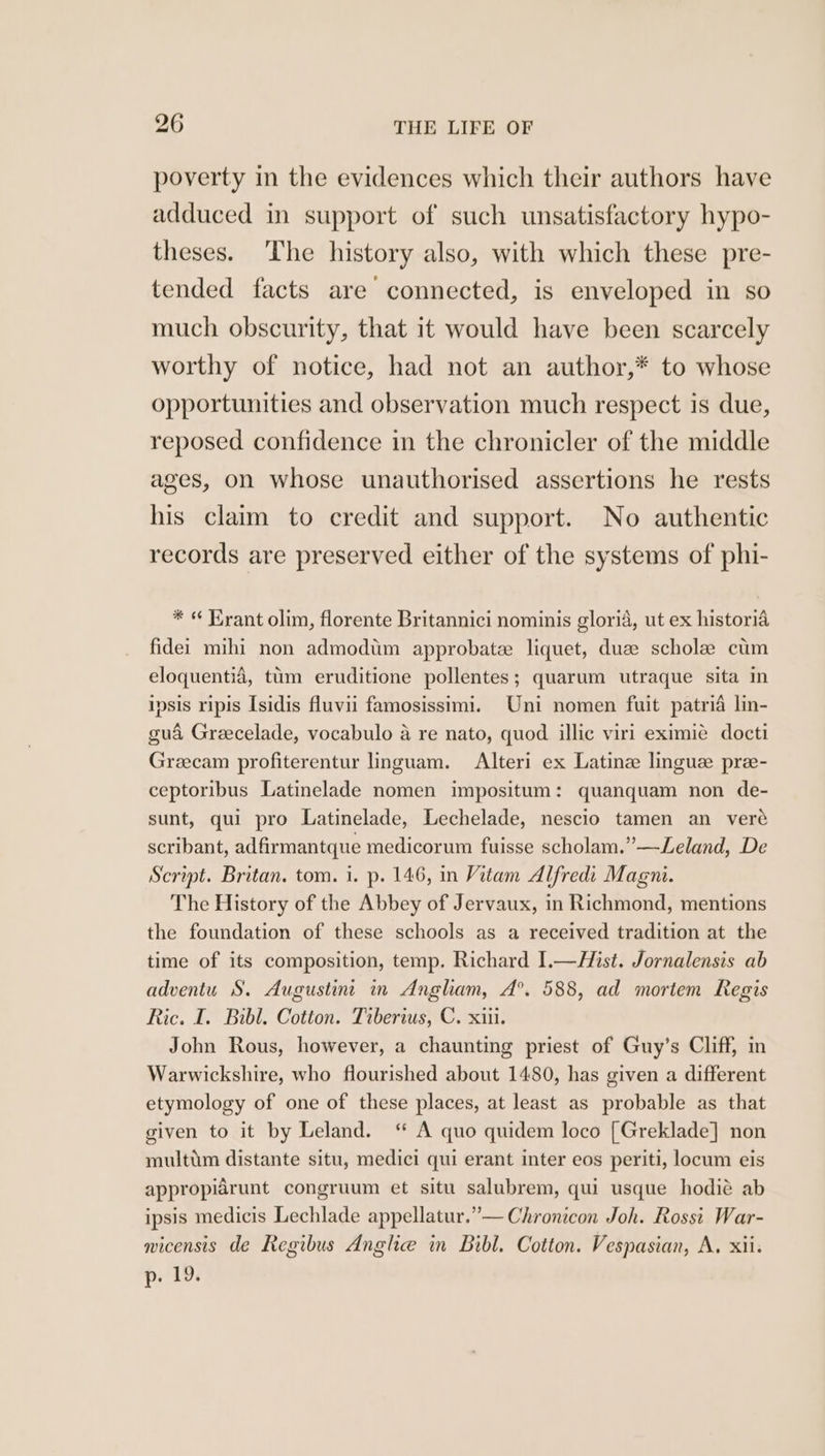 poverty in the evidences which their authors have adduced in support of such unsatisfactory hypo- theses. The history also, with which these pre- tended facts are connected, is enveloped in so much obscurity, that it would have been scarcely worthy of notice, had not an author,* to whose opportunities and observation much respect is due, reposed confidence in the chronicler of the middle ages, on whose unauthorised assertions he rests his claim to credit and support. No authentic records are preserved either of the systems of phi- * « Hrant olim, florente Britannici nominis gloria, ut ex historia fidei mihi non admodum approbatzee liquet, due schole cium eloquentia, tum eruditione pollentes; quarum utraque sita in ipsis ripis Isidis fluvii famosissimi. Uni nomen fuit patria lin- gua Greecelade, vocabulo a re nato, quod illic viri eximie docti Greecam profiterentur linguam. Alteri ex Latine lingue pre- ceptoribus Latinelade nomen impositum: quanquam non de- sunt, qui pro Latinelade, Lechelade, nescio tamen an vere scribant, adfirmantque medicorum fuisse scholam.”—Leland, De Script. Britan. tom. 1. p. 146, in Vitam Alfredi Magni. The History of the Abbey of Jervaux, in Richmond, mentions the foundation of these schools as a received tradition at the time of its composition, temp. Richard I.—Hist. Jornalensis ab adventu S. Augustin’ in Angham, A°. 588, ad mortem Regis Ric. I. Bibl. Cotton. Tiberius, C. xiii. John Rous, however, a chaunting priest of Guy’s Cliff, in Warwickshire, who flourished about 1480, has given a different etymology of one of these places, at least as probable as that given to it by Leland. “ A quo quidem loco [Greklade] non multim distante situ, medici qui erant inter eos periti, locum eis appropiarunt congruum et situ salubrem, qui usque hodié ab ipsis medicis Lechlade appellatur.”— Chronicon Joh. Rossi War- micensis de Regibus Anghe in Bibl. Cotton. Vespasian, A, xii. p. 19.