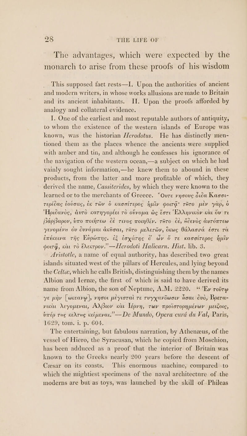 The advantages, which were expected by the monarch to arise from these proofs of his wisdom This supposed fact rests—I. Upon the authorities of ancient and modern writers, in whose works allusions are made to Britain and its ancient inhabitants. II. Upon the proofs afforded by analogy and collateral evidence. I. One of the earliest and most reputable authors of antiquity, to whom the existence of the western islands of Europe was known, was the historian Herodotus. He has distinctly men- tioned them as the places whence the ancients were supplied. with amber and tin, and although he confesses his ignorance of the navigation of the western ocean,—a subject on which he had vainly sought information,—he knew them to abound in these products, from the latter and more profitable of which, they derived the name, Cassiterides, by which they were known to the learned or to the merchants of Greece. “Oure vynaove dua Kaoor- Tepioac éovaac, EK THY 6 KaoaiTEpOG Hpiv Moira’ Tero pev ‘yap, O ‘Hpwavoc, auto Karnyopéet 70 ovvopa ae Eore ENAyvexoy Kau Ov Te HapBapor, vro wowrew C&amp; Tivog wonfév. TBTO O&amp;, SCEvOC duTOmTEW yevopéve ov dvvapat ak&amp;gat, Taro peder@v, OKwco Oddaccad ~ore ru érexewa Tijc¢ Evporne. é&amp; éoyarne 0 wy O TE KagalTEpoc Hy powrg, Kae TO édextpoy.”’—LHerodoti Halicarn. Hist. lib. 3. Aristotle, a name of equal authority, has described two great islands situated west of the pillars of Hercules, and lying beyond the Celt, which he calls British, distinguishing them by the names Albion and Ierne, the first of which is said to have derived its name from Albion, the son of Neptune, A.M. 2220. ‘Ey rotr@ ye poy [wxeave |, vnoo peytorat re Tvyyavowow soar vd, Boera- vic eyopevar, AdPtov Kae Lépyyn, rwv mpoisropnpévwr preccore, brép rec Kedreg Ketpevat, —De Mundo, Opera curd du Val, Paris, 1629, tom. 1. p. 604. The entertaining, but fabulous narration, by Athenzeus, of the vessel of Hiero, the Syracusan, which he copied from Moschion, has been adduced as a proof that the interior of Britain was known to the Greeks nearly 200 years before the descent of Ceesar on its coasts. ‘This enormous machine, compared to which the mightiest specimens of the naval architecture of the moderns are but as toys, was launched by the skill of Phileas