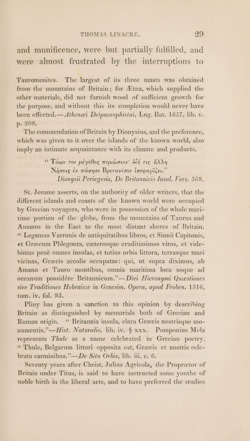 and munificence, were but partially fulfilled, and were almost frustrated by the interruptions to Tauromenites. The largest of its three masts was obtained from the mountains of Britain; for A‘tna, which supplied the other materials, did not furnish wood of sufficient growth for the purpose, and without this its completion would never have been effected.— Athener Deipnosophistai, Lug. Bat. 1657, lib. v. p. 208. The commendation of Britain by Dionysius, and the preference, which was given to it over the islands of the known world, also imply an intimate acquaintance with its climate and products. Tawy roe péyeboc Tmepwmoroy’ 80é Tic GAN Nijootg Ev raonot Boeraviow isopapiZer.” Dionysii Periegesis, De Britannicis Insul. Vers. 568, St. Jerome asserts, on the authority of older writers, that the different islands and coasts of the known world were occupied by Grecian voyagers, who were in possession of the whole mari- time portion of the globe, from the mountains of Taurus and Amanos in the East to the most distant shores of Britain. “ Legamus Varronis de antiquitatibus libros, et Sinnii Capitonis, et Greecum Phlegonta, czeterosque eruditissimos viros, et vide- bimus pené omnes insulas, et totius orbis littora, terrasque mari vicinas, Greecis accolis occupatas: qui, ut supra diximus, ab Amano et Tauro montibus, omnia maritima loca usque ad oceanum possidére Britannicum.”—Divi Hieronymi Questiones swe T'raditiones Hebraice in Genesim. Opera, apud Froben. 1516, tom. iv. fol. 93. Pliny has given a sanction to this opinion by describing Britain as distinguished by memorials both of Grecian and Roman origin. ‘ Britannia insula, clara Greecis nostrisque mo- numentis.”— Hist. Naturalis, lib. iv. § xxx. Pomponius Mela represents Thule as a name celebrated in Grecian poetry. “ Thule, Belgarum littori opposita est, Greecis et nostris cele- brata carminibus.”—De Situ Orbis, lib. iii. c. 6. Seventy years after Christ, Julius Agricola, the Propretor of Britain under Titus, is said to have instructed some youths of noble birth in the liberal arts, and to have preferred the studies