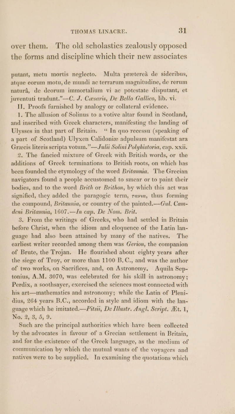 over them. The old scholastics zealously opposed the forms and discipline which their new associates putant, metu mortis neglecto. Multa preterea de sideribus, atque eorum motu, de mundi ac terrarum magnitudine, de rerum natura, de deorum immortalium vi ac potestate disputant, et juventuti tradunt.”—C, J. Cesaris, De Bello Gallico, lib. vi. IT, Proofs furnished by analogy or collateral evidence. 1. The allusion of Solinus to a votive altar found in Scotland, and inscribed with Greek characters, manifesting the landing of Ulysses in that part of Britain. “ In quo recessu (speaking of a part of Scotland) Ulyxen Calidonize adpulsum manifestat ara Greecis literis scripta votum.”—Juli Solint Polyhistoria, cap. xxii. 2. The fancied mixture of Greek with British words, or the additions of Greek terminations to British roots, on which has been founded the etymology of the word Britannia. The Grecian navigators found a people accustomed to smear or to paint their bodies, and to the word Brith or Brithon, by which this act was signified, they added the paragogic term, rama, thus forming the compound, Britannia, or country of the painted.— Gul. Cam- dent Britannia, 1607.—In cap. De Nom. Brit. 3. From the writings of Greeks, who had settled in Britain before Christ, when the idiom and eloquence of the Latin lan- guage had also been attained by many of the natives. The earliest writer recorded among them was Gerion, the companion of Brute, the Trojan. He flourished about eighty years after the siege of Troy, or more than 1100 B.C., and was the author of two works, on Sacrifices, and, on Astronomy. Aquila Sep- tonius, A,M. 3070, was celebrated for his skill in astronomy; Perdix, a soothsayer, exercised the sciences most connected with his art—mathematics and astronomy; while the Latin of Pleni- dius, 264 years B.C., accorded in style and idiom with the lan- guage which he imitated.—Pitsw, De Illustr. Angl. Script. At. 1, No. 2, 3, 5, 9. Such are the principal authorities which have been collected by the advocates in favour of a Grecian settlement in Britain, and for the existence of the Greek language, as the medium of communication by which the mutual wants of the voyagers and natives were to be supplied, In examining the quotations which