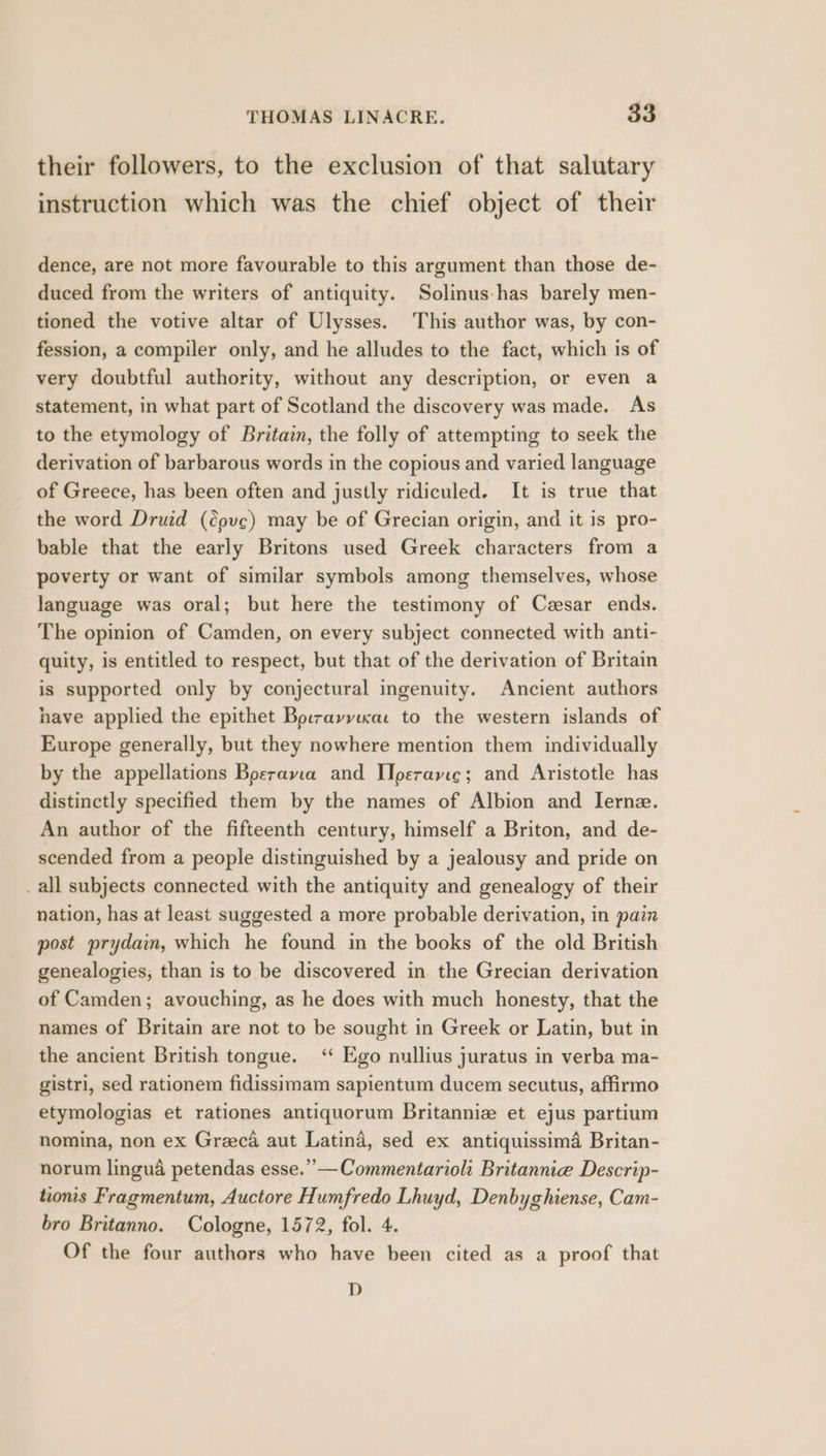 their followers, to the exclusion of that salutary instruction which was the chief object of their dence, are not more favourable to this argument than those de- duced from the writers of antiquity. Solinus-has barely men- tioned the votive altar of Ulysses. This author was, by con- fession, a compiler only, and he alludes to the fact, which is of very doubtful authority, without any description, or even a statement, in what part of Scotland the discovery was made. As to the etymology of Britain, the folly of attempting to seek the derivation of barbarous words in the copious and varied language of Greece, has been often and justly ridiculed. It is true that the word Druid (cove) may be of Grecian origin, and it is pro- bable that the early Britons used Greek characters from a poverty or want of similar symbols among themselves, whose language was oral; but here the testimony of Cesar ends. The opinion of Camden, on every subject connected with anti- quity, is entitled to respect, but that of the derivation of Britain is supported only by conjectural ingenuity. Ancient authors have applied the epithet Bo:rayyicac to the western islands of Europe generally, but they nowhere mention them individually by the appellations Boerayvia and Iperavie; and Aristotle has distinctly specified them by the names of Albion and Iernz. An author of the fifteenth century, himself a Briton, and de- scended from a people distinguished by a jealousy and pride on _ all subjects connected with the antiquity and genealogy of their nation, has at least suggested a more probable derivation, in pain post prydaim, which he found in the books of the old British genealogies, than is to be discovered in the Grecian derivation of Camden; avouching, as he does with much honesty, that the names of Britain are not to be sought in Greek or Latin, but in the ancient British tongue. ‘ Ego nullius juratus in verba ma- gistri, sed rationem fidissimam sapientum ducem secutus, affirmo etymologias et rationes antiquorum Britannie et ejus partium nomina, non ex Greeca aut Latina, sed ex antiquissima Britan- norum lingua petendas esse.” —Commentarioli Britannie Descrip- tions Fragmentum, Auctore Humfredo Lhuyd, Denbyghiense, Cam- bro Britanno. Cologne, 1572, fol. 4. Of the four authors who have been cited as a proof that D