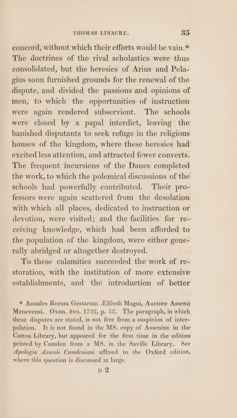 concord, without which their efforts would be vain.* The doctrines of the rival scholastics were thus consolidated, but the heresies of Arius and Pela- gius soon furnished grounds for the renewal of the dispute, and divided the passions and opinions of men, to which the opportunities of instruction: were again rendered subservient. The schools were closed by a papal interdict, leaving the banished disputants to seek refuge in the religious houses of the kingdom, where these heresies had: excited less attention, and attracted fewer converts. The frequent incursions of the Danes completed the work, to which the polemical discussions of the schools had powerfully contributed. Their pro- fessors were again scattered from the desolation with which all places, dedicated to instruction or devotion, were visited; and the facilities for re-: ceiving knowledge, which had been afforded to the population of the kingdom, were either gene- rally abridged or altogether destroyed. To these calamities succeeded the work of re- storation, with the institution of more extensive establishments, and the introduction of better * Annales Rerum Gestarum A‘lfredi Magni, Auctore Assenii Menevensi. . Oxon. 8vo. 1722, p. 52. The paragraph, in which these disputes are stated, is not free from a suspicion of inter- polation. It is not found in the MS. copy of Assenius in the Cotton Library, but appeared for the first time in the edition printed by Camden from a MS. in the Saville Library. See Apologia Assenii Camdeniani affixed to the Oxford edition, where this question is discussed at large. p2