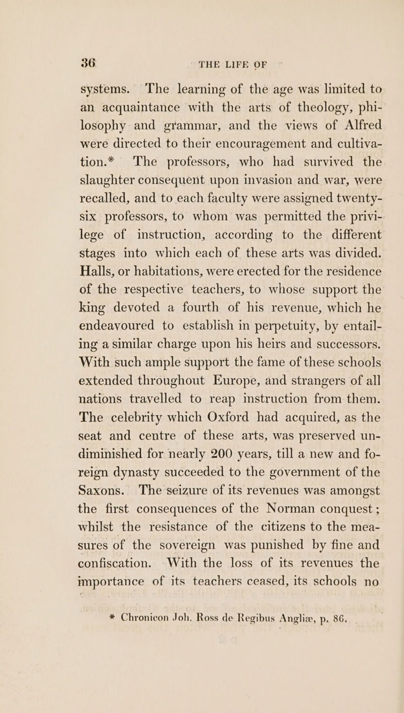 systems. The learning of the age was limited to an acquaintance with the arts of theology, phi- losophy and grammar, and the views of Alfred were directed to their encouragement and cultiva- tion.* The professors, who had survived the slaughter consequent upon invasion and war, were recalled, and to each faculty were assigned twenty- six professors, to whom was permitted the privi- lege of instruction, according to the different stages into which each of these arts was divided. Halls, or habitations, were erected for the residence of the respective teachers, to whose support the king devoted a fourth of his revenue, which he endeavoured to establish in perpetuity, by entail- ing a similar charge upon his heirs and successors. With such ample support the fame of these schools extended throughout Europe, and strangers of all nations travelled to reap instruction from them. The celebrity which Oxford had acquired, as the seat and centre of these arts, was preserved un- diminished for nearly 200 years, till a new and fo- reign dynasty succeeded to the government of the Saxons. The seizure of its revenues was amongst the first consequences of the Norman conquest ; whilst the resistance of the citizens to the mea- sures of the sovereign was punished by fine and confiscation. With the loss of its revenues the importance of its teachers ceased, its schools no * Chronicon Joh. Ross de Regibus Anglia, p. 86,