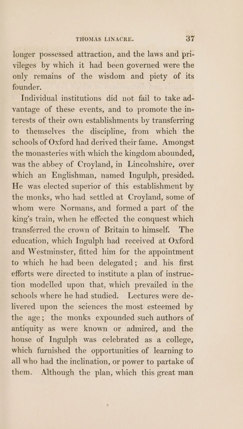 longer possessed attraction, and the laws and pri- vileges by which it had been governed were the only remains of the wisdom and piety of its founder. Individual institutions did not fail to take ad- vantage of these events, and to promote the in- terests of their own establishments by transferring to themselves the discipline, from which the schools of Oxford had derived their fame. Amongst the monasteries with which the kingdom abounded, was the abbey of Croyland, in Lincolnshire, over which an Englishman, named Ingulph, presided. He was elected superior of this establishment by the monks, who had settled at Croyland, some of whom were Normans, and formed a part of the king’s train, when he effected the conquest which transferred the crown of Britain to himself. The education, which Ingulph had received at Oxford and Westminster, fitted him for the appointment to which he had been delegated; and_ his first efforts were directed to institute a plan of instruc- tion modelled upon that, which prevailed in the schools where he had studied. Lectures were de- livered upon the sciences the most esteemed by the age; the monks expounded such authors of antiquity as were known or admired, and the house of Ingulph was celebrated as a college, which furnished the opportunities of learning to all who had the inclination, or power to partake of them. Although the plan, which this great man