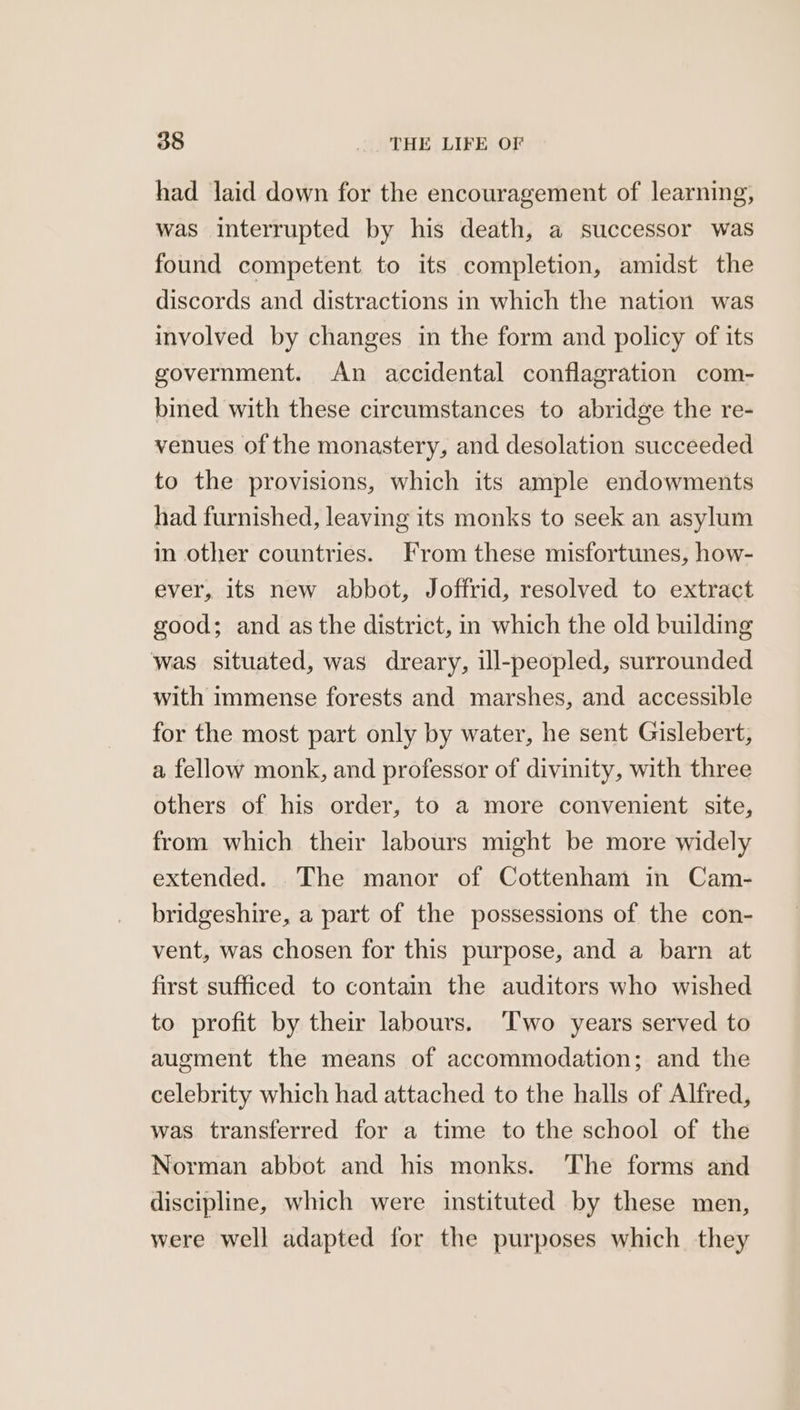 had laid down for the encouragement of learning, was interrupted by his death, a successor was found competent to its completion, amidst the discords and distractions in which the nation was involved by changes in the form and policy of its government. An accidental conflagration com- bined with these circumstances to abridge the re- venues of the monastery, and desolation succeeded to the provisions, which its ample endowments had furnished, leaving its monks to seek an asylum in other countries. From these misfortunes, how- ever, its new abbot, Joffrid, resolved to extract good; and as the district, in which the old building was situated, was dreary, ill-peopled, surrounded with immense forests and marshes, and accessible for the most part only by water, he sent Gislebert, a fellow monk, and professor of divinity, with three others of his order, to a more convenient site, from which their labours might be more widely extended. The manor of Cottenham in Cam- bridgeshire, a part of the possessions of the con- vent, was chosen for this purpose, and a barn at first sufficed to contain the auditors who wished to profit by their labours. Two years served to augment the means of accommodation; and the celebrity which had attached to the halls of Alfred, was transferred for a time to the school of the Norman abbot and his monks. ‘The forms and discipline, which were instituted by these men, were well adapted for the purposes which they