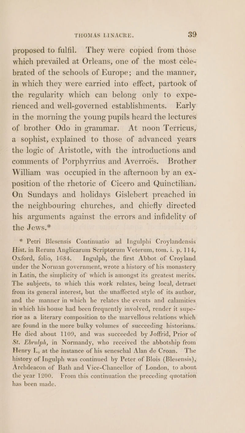 proposed to fulfil. They were copied from those which prevailed at Orleans, one of the most cele- brated of the schools of Europe; and the manner, in which they were carried into effect, partook of the regularity which can belong only to expe- rienced and well-governed establishments. Early in the morning the young pupils heard the lectures of brother Odo in grammar. At noon Terricus, a sophist, explained to those of advanced years the logic of Aristotle, with the introductions and comments of Porphyrrius and Averroes. Brother William. was occupied in the afternoon by an ex- position of the rhetoric of Cicero and Quinctilian. On Sundays and holidays Gislebert preached in the neighbouring churches, and chiefly directed his arguments against the errors and infidelity of the Jews.* * Petri Blesensis Continuatio ad Ingulphi Croylandensis Hist. in Rerum Anglicarum Scriptorum Veterum, tom. 1. p, 114, Oxford, folio, 1684. Ingulph, the first Abbot of Croyland under the Norman government, wrote a history of his monastery in Latin, the simplicity of which is amongst its greatest merits. The subjects, to which this work relates, being local, detract from its general interest, but the unaffected style of its author, and the manner in which he relates the events and calamities in which his house had been frequently involved, render it supe- rior as a literary composition to the marvellous relations which are found in the more bulky volumes of succeeding historians. He died about 1109, and was succeeded by Joffrid, Prior of St. Ebrulph, in Normandy, who received the abbotship from Henry I., at the instance of his seneschal Alan de Croan. The history of Ingulph was continued by Peter of Blois (Blesensis), Archdeacon of Bath and Vice-Chancellor of London, to about the year 1200. From this continuation the preceding quotation has been made.