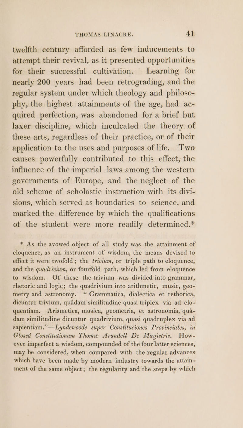 twelfth century afforded as few inducements to attempt their revival, as it presented opportunities for their successful cultivation. Learning for nearly 200 years had been retrograding, and the regular system under which theology and philoso- phy, the highest attainments of the age, had ac- quired perfection, was abandoned for a brief but laxer discipline, which inculcated the theory of these arts, regardless of their practice, or of their application to the uses and purposes of life. ‘Two causes powerfully contributed to this effect, the influence of the imperial laws among the western governments of Europe, and the neglect of the old scheme of scholastic instruction with its divi- sions, which served as boundaries to science, and marked the difference by which the qualifications of the student were more readily determined.* * As the avowed object of all study was the attainment of eloquence, as an instrument of wisdom, the means devised to effect it were twofold; the trivium, or triple path to eloquence, and the quadrivium, or fourfold path, which led from eloquence to wisdom. Of these the trivium was divided into grammar, rhetoric and logic; the quadrivium into arithmetic, music, geo- metry and astronomy. ‘ Grammatica, dialectica et rethorica, dicuntur trivium, quadam similitudine quasi triplex via ad elo- quentiam. Arismetica, musica, geometria, et astronomia, qua- dam similitudine dicuntur quadrivium, quasi quadruplex via ad sapientiam.”—Lyndewoode super Constituciones Provinciales, in Glossd Constitutionum Thome Arundell De Magistris. How- ever imperfect a wisdom, compounded of the four latter sciences, may be considered, when compared with the regular advances which have been made by modern industry towards the attain- ment of the same object; the regularity and the steps by which