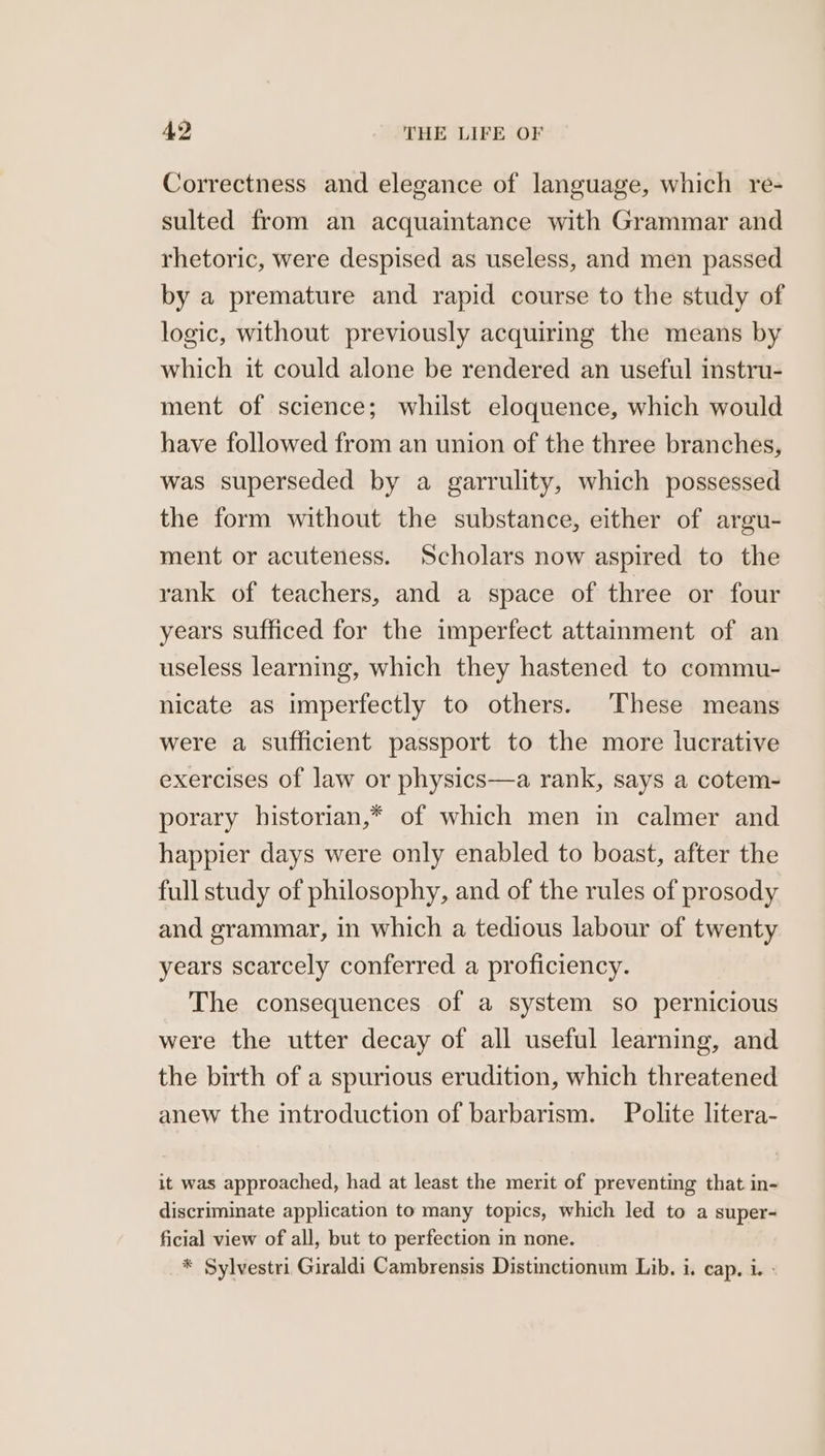 Correctness and elegance of language, which re- sulted from an acquaintance with Grammar and rhetoric, were despised as useless, and men passed by a premature and rapid course to the study of logic, without previously acquiring the means by which it could alone be rendered an useful instru- ment of science; whilst eloquence, which would have followed from an union of the three branches, was superseded by a garrulity, which possessed the form without the substance, either of argu- ment or acuteness. Scholars now aspired to the rank of teachers, and a space of three or four years sufficed for the imperfect attainment of an useless learning, which they hastened to commu- nicate as imperfectly to others. These means were a sufficient passport to the more lucrative exercises of law or physics—a rank, says a cotem- porary historian,* of which men in calmer and happier days were only enabled to boast, after the full study of philosophy, and of the rules of prosody and grammar, in which a tedious labour of twenty years scarcely conferred a proficiency. The consequences of a system so pernicious were the utter decay of all useful learning, and the birth of a spurious erudition, which threatened anew the introduction of barbarism. Polite litera- it was approached, had at least the merit of preventing that in- discriminate application to many topics, which led to a super- ficial view of all, but to perfection in none. * Sylvestri Giraldi Cambrensis Distinctionum Lib. i. cap. i. -