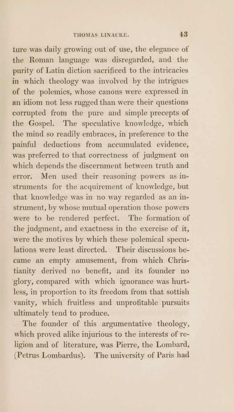 ture was daily growing out of use, the elegance of the Roman language was disregarded, and the purity of Latin diction sacrificed to the intricacies im which theology was involved by the intrigues of the polemics, whose canons were expressed in an idiom not less rugged than were their questions corrupted from the pure and simple precepts of the Gospel. The speculative knowledge, which the mind so readily embraces, in preference to the painful deductions from accumulated evidence, was preferred to that correctness of judgment on which depends the discernment between truth and error. Men used their reasoning powers as in- struments for the acquirement of knowledge, but that knowledge was in no way regarded as an in- strument, by whose mutual operation those powers were to be rendered perfect. The formation of the judgment, and exactness in the exercise of it, were the motives by which these polemical specu- lations were least directed. Their discussions be- came an empty amusement, from which Chris- tianity derived no benefit, and its founder no glory, compared with which ignorance was hurt- less, in proportion to its freedom from that sottish vanity, which fruitless and unprofitable pursuits ultimately tend to produce. The founder of this argumentative theology, which proved alike injurious to the interests of re- ligion and of literature, was Pierre, the Lombard, (Petrus Lombardus). The university of Paris had