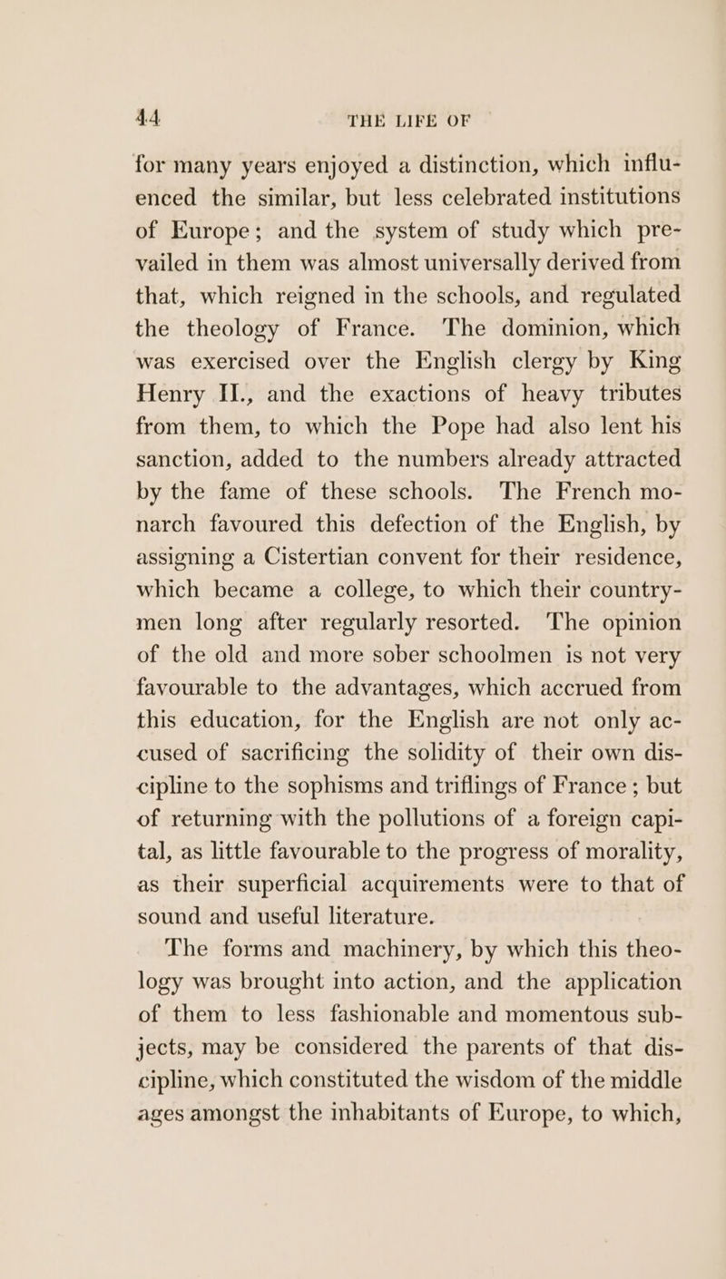 for many years enjoyed a distinction, which influ- enced the similar, but less celebrated institutions of Europe; and the system of study which pre- vailed in them was almost universally derived from that, which reigned in the schools, and regulated the theology of France. The dominion, which was exercised over the English clergy by King Henry II., and the exactions of heavy tributes from them, to which the Pope had also lent his sanction, added to the numbers already attracted by the fame of these schools. The French mo- narch favoured this defection of the English, by assigning a Cistertian convent for their residence, which became a college, to which their country- men long after regularly resorted. The opinion of the old and more sober schoolmen is not very favourable to the advantages, which accrued from this education, for the English are not only ac- cused of sacrificing the solidity of their own dis- cipline to the sophisms and triflings of France ; but of returning with the pollutions of a foreign capi- tal, as little favourable to the progress of morality, as their superficial acquirements were to that of sound and useful literature. The forms and machinery, by which this theo- logy was brought into action, and the application of them to less fashionable and momentous sub- jects, may be considered the parents of that dis- cipline, which constituted the wisdom of the middle ages amongst the inhabitants of Europe, to which,