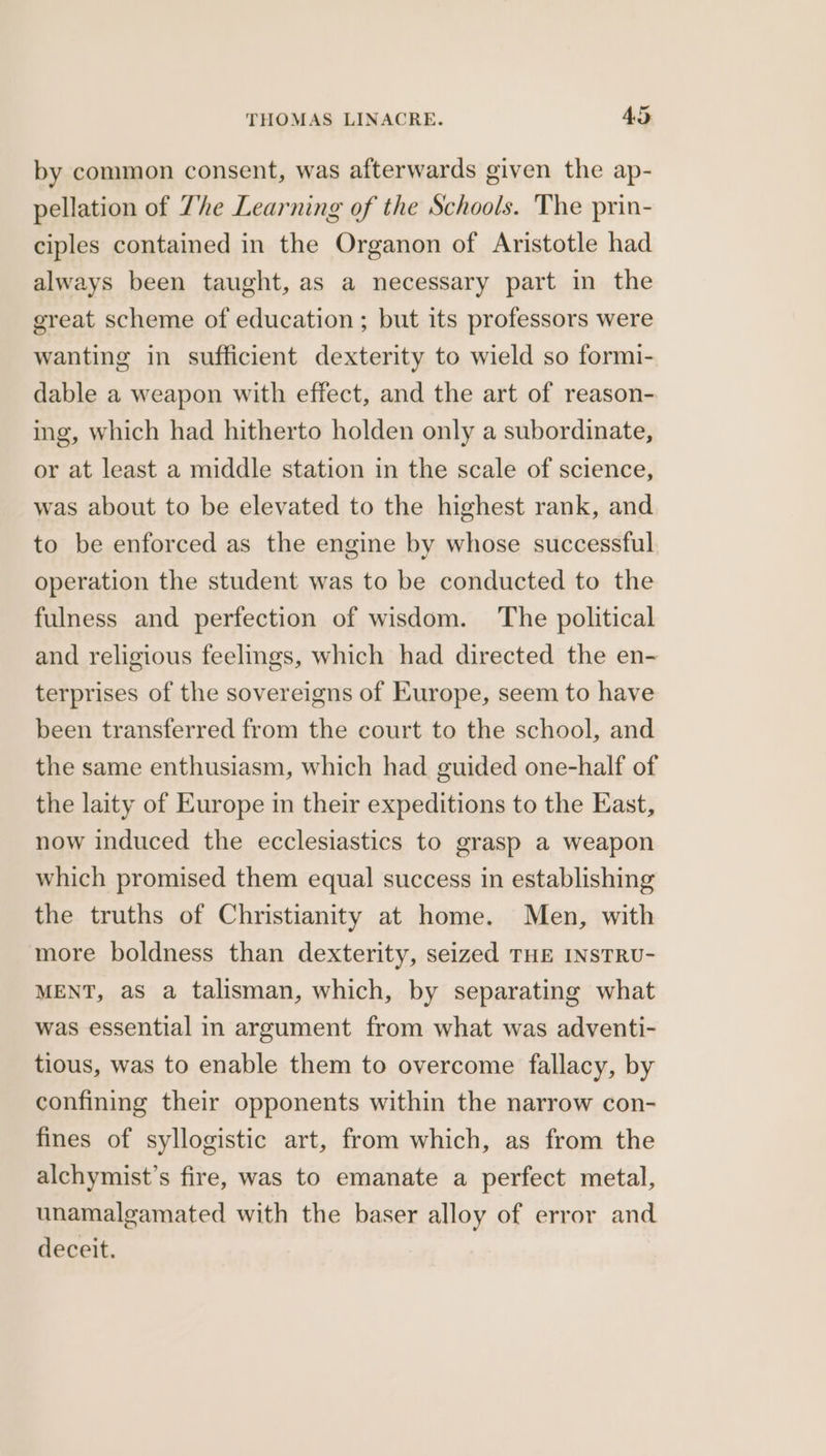 by common consent, was afterwards given the ap- pellation of The Learning of the Schools. The prin- ciples contained in the Organon of Aristotle had always been taught, as a necessary part in the great scheme of education ; but its professors were wanting in sufficient dexterity to wield so formi- dable a weapon with effect, and the art of reason- ing, which had hitherto holden only a subordinate, or at least a middle station in the scale of science, was about to be elevated to the highest rank, and to be enforced as the engine by whose successful operation the student was to be conducted to the fulness and perfection of wisdom. ‘The political and religious feelings, which had directed the en- terprises of the sovereigns of Europe, seem to have been transferred from the court to the school, and the same enthusiasm, which had guided one-half of the laity of Europe in their expeditions to the East, now induced the ecclesiastics to grasp a weapon which promised them equal success in establishing the truths of Christianity at home. Men, with more boldness than dexterity, seized THE INSTRU- MENT, as a talisman, which, by separating what was essential in argument from what was adventi- tious, was to enable them to overcome fallacy, by confining their opponents within the narrow con- fines of syllogistic art, from which, as from the alchymist’s fire, was to emanate a perfect metal, unamalgamated with the baser alloy of error and deceit.