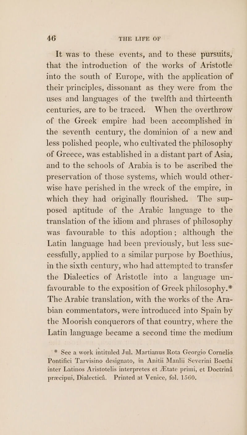 It was to these events, and to these pursuits, that the introduction of the works of Aristotle into the south of Europe, with the application of their principles, dissonant as they were from the uses and languages of the twelfth and thirteenth centuries, are to be traced. When the overthrow of the Greek empire had been accomplished in the seventh century, the dominion of a new and less polished people, who cultivated the philosophy of Greece, was established in a distant part of Asia, and to the schools of Arabia is to be ascribed the preservation of those systems, which would other- wise have perished in the wreck of the empire, in which they had originally flourished. The sup- posed aptitude of the Arabic language to the translation of the idiom and phrases of philosophy was favourable to this adoption; although the Latin language had been previously, but less suc- cessfully, applied to a similar purpose by Boethius, in the sixth century, who had attempted to transfer the Dialectics of Aristotle into a language un- favourable to the exposition of Greek philosophy.* The Arabic translation, with the works of the Ara- bian commentators, were introduced into Spain by the Moorish conquerors of that country, where the Latin language became a second time the medium — * See a work intituled Jul. Martianus Rota Georgio Cornelio Pontifici Tarvisino designato, in Anitii Manlii Severini Boethi inter Latinos Aristotelis interpretes et Aitate primi, et Doctrina precipui, Dialectic4. Printed at Venice, fol. 1560.