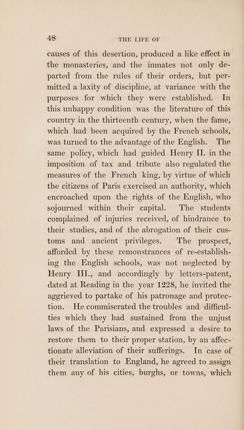 causes of this desertion, produced a like effect in the monasteries, and the inmates not only de- parted from the rules of their orders, but per- mitted a laxity of discipline, at variance with the purposes for which they were established. In this unhappy condition was the literature of this country in the thirteenth century, when the fame, which had been acquired by the French schools, was turned to the advantage of the English. The same policy, which had guided Henry II. in the imposition of tax and tribute also regulated the measures of the French king, by virtue of which the citizens of Paris exercised an authority, which encroached upon the rights of the English, who sojourned within their capital. The students complained of injuries received, of hindrance to their studies, and of the abrogation of their cus- toms and ancient privileges. The prospect, afforded by these remonstrances of re-establish- ing the English schools, was not neglected by Henry III., and accordingly by letters-patent, dated at Reading in the year 1228, he invited the agerieved to partake of his patronage and protec- tion. He commiserated the troubles and difficul- ties which they had sustained from the unjust laws of the Parisians, and expressed a desire to restore them to their proper station, by an affec- tionate alleviation of their sufferings. In case of their translation to England, he agreed to assign them any of his cities, burghs, or towns, which