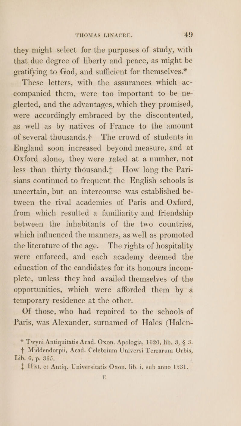 they might select for the purposes of study, with that due degree of liberty and peace, as might be gratifying to God, and sufficient for themselves.* These letters, with the assurances which ac- companied them, were too important to be ne- elected, and the advantages, which they promised, were accordingly embraced by the discontented, as well as by natives of France to the amount of several thousands.} The crowd of students in England soon increased beyond measure, and at Oxford alone, they were rated at a number, not less than thirty thousand.t How long the Pari- sians continued to frequent the English schools is uncertain, but an intercourse was established be- tween the rival academies of Paris and Oxford, from which resulted a familiarity and friendship between the inhabitants of the two countries, which influenced the manners, as well as promoted the literature of the age. The rights of hospitality were enforced, and each academy deemed the education of the candidates for its honours incom- plete, unless they had availed themselves of the opportunities, which were afforded them by a temporary residence at the other. Of those, who had repaired to the schools of Paris, was Alexander, surnamed of Hales (Halen- * Twyni Antiquitatis Acad. Oxon. Apologia, 1620, lib. 3, § 3. + Middendorpii, Acad. Celebrium Universi Terrarum Orbis, Lib. 6, p. 365. } Hist. et Antiq. Universitatis Oxon. lib. i, sub anno 1231. Al } )