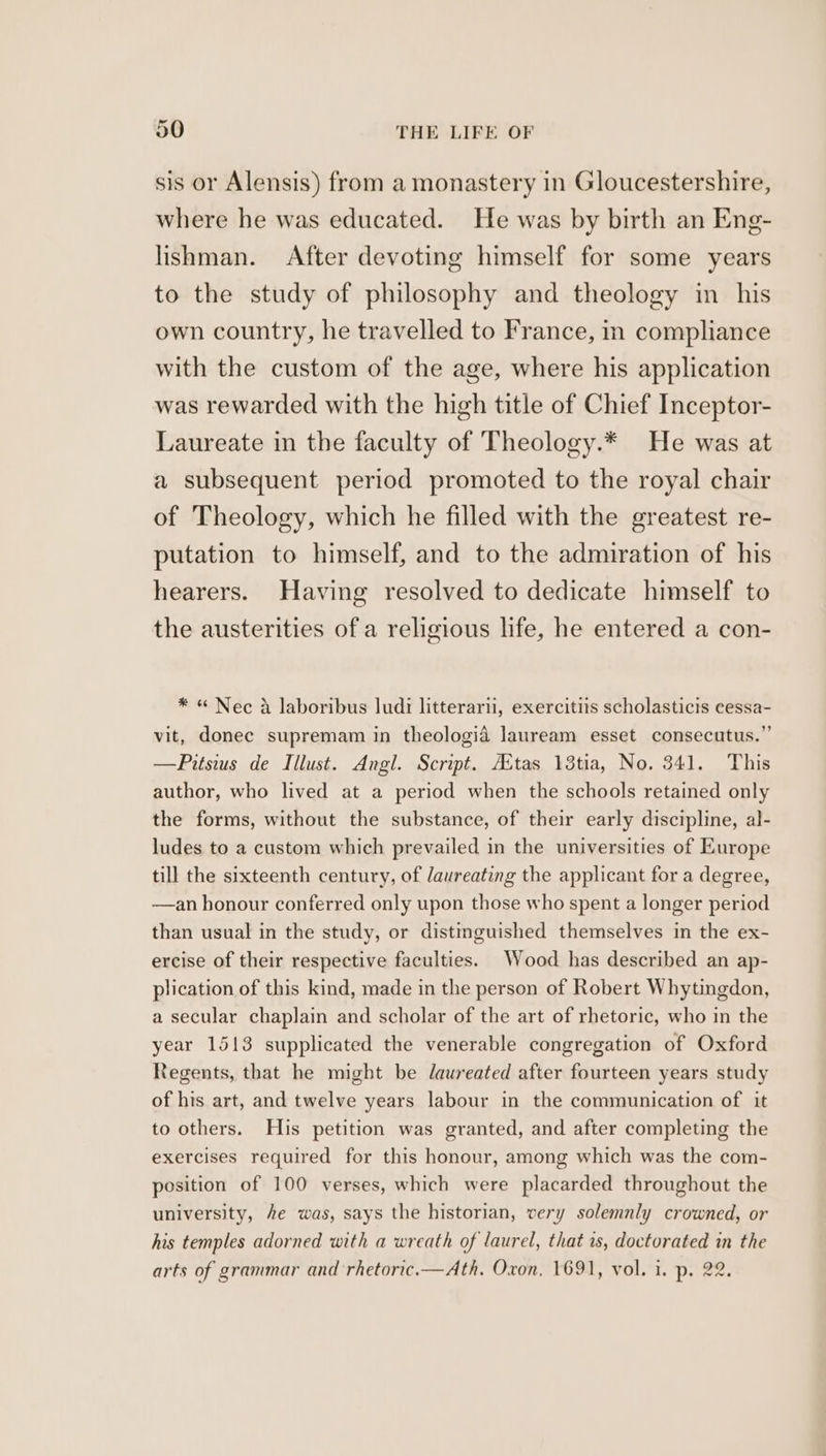 sis or Alensis) from a monastery in Gloucestershire, where he was educated. He was by birth an Eng- lishman. After devoting himself for some years to the study of philosophy and theology in_ his own country, he travelled to France, in compliance with the custom of the age, where his application was rewarded with the high title of Chief Inceptor- Laureate in the faculty of Theology.* He was at a subsequent period promoted to the royal chair of Theology, which he filled with the greatest re- putation to himself, and to the admiration of his hearers. Having resolved to dedicate himself to the austerities of a religious life, he entered a con- * « Nec a laboribus Judi litterarii, exercitiis scholasticis cessa- vit, donee supremam in theologiad lauream esset consecutus.”’ —Pitsius de Illust. Angl. Script. Aitas 13tia, No. 341. This author, who lived at a period when the schools retained only the forms, without the substance, of their early discipline, al- ludes to a custom which prevailed in the universities of Europe till the sixteenth century, of laureating the applicant for a degree, —an honour conferred only upon those who spent a longer period than usual in the study, or distinguished themselves in the ex- ercise of their respective faculties. Wood has described an ap- plication of this kind, made in the person of Robert Whytingdon, a secular chaplain and scholar of the art of rhetoric, who in the year 1513 supplicated the venerable congregation of Oxford Regents, that he might be daureated after fourteen years study of his art, and twelve years labour in the communication of it to others. His petition was granted, and after completing the exercises required for this honour, among which was the com- position of 100 verses, which were placarded throughout the university, he was, says the historian, very solemnly crowned, or his temples adorned with a wreath of laurel, that is, doctorated in the arts of grammar and rhetoric.—Ath. Oxon, 1691, vol. i. p. 22.