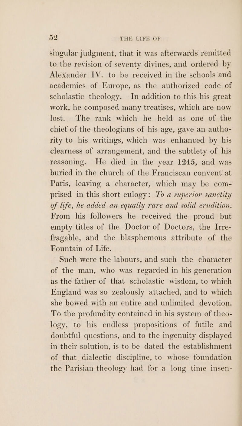 singular judgment, that it was afterwards remitted to the revision of seventy divines, and ordered by Alexander IV. to be received in the schools and academies of Europe, as the authorized code of scholastic theology. In addition to this his great work, he composed many treatises, which are now lost. The rank which he held as one of the chief of the theologians of his age, gave an autho- rity to his writings, which was enhanced by his clearness of arrangement, and the subtlety of his reasoning. He died in the year 1245, and was buried in the church of the Franciscan convent at Paris, leaving a character, which may be com- prised in this short eulogy: 7o a superior sanctity of life, he added an equally rare and solid erudition. From his followers he received the proud but empty titles of the Doctor of Doctors, the Irre- fragable, and the blasphemous attribute of the Fountain of Life. Such were the labours, and such the character of the man, who was regarded in his generation as the father of that scholastic wisdom, to which England was so zealously attached, and to which she bowed with an entire and unlimited devotion. To the profundity contained in his system of theo- logy, to his endless propositions of futile and doubtful questions, and to the ingenuity displayed in their solution, is to be dated the establishment of that dialectic disciple, to whose foundation the Parisian theology had for a long time insen-