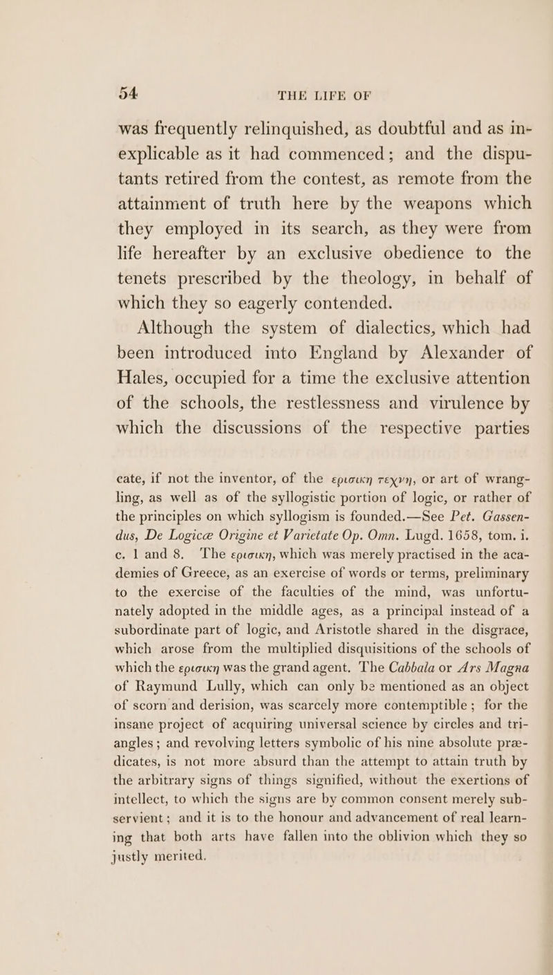 was frequently relinquished, as doubtful and as in- explicable as it had commenced; and the dispu- tants retired from the contest, as remote from the attainment of truth here by the weapons which they employed in its search, as they were from life hereafter by an exclusive obedience to the tenets prescribed by the theology, in behalf of which they so eagerly contended. Although the system of dialectics, which had been introduced mto England by Alexander of Hales, occupied for a time the exclusive attention of the schools, the restlessness and virulence by which the discussions of the respective parties cate, if not the inventor, of the epiockn reyyy, or art of wrang- ling, as well as of the syllogistic portion of logic, or rather of the principles on which syllogism is founded.—See Pet. Gassen- dus, De Logice Origine et Varietate Op. Omn. Lugd. 1658, tom. i. c. l and 8. The eptorxn, which was merely practised in the aca- demies of Greece, as an exercise of words or terms, preliminary to the exercise of the faculties of the mind, was unfortu- nately adopted in the middle ages, as a principal instead of a subordinate part of logic, and Aristotle shared in the disgrace, which arose from the multiplied disquisitions of the schools of which the eocorxn was the grand agent. The Cabbala or Ars Magna of Raymund Lully, which can only be mentioned as an object of scorn and derision, was scarcely more contemptible ; for the insane project of acquiring universal science by circles and tri- angles; and revolving letters symbolic of his nine absolute pre- dicates, is not more absurd than the attempt to attain truth by the arbitrary signs of things signified, without the exertions of intellect, to which the signs are by common consent merely sub- servient; and it is to the honour and advancement of real learn- ing that both arts have fallen into the oblivion which they so justly merited.
