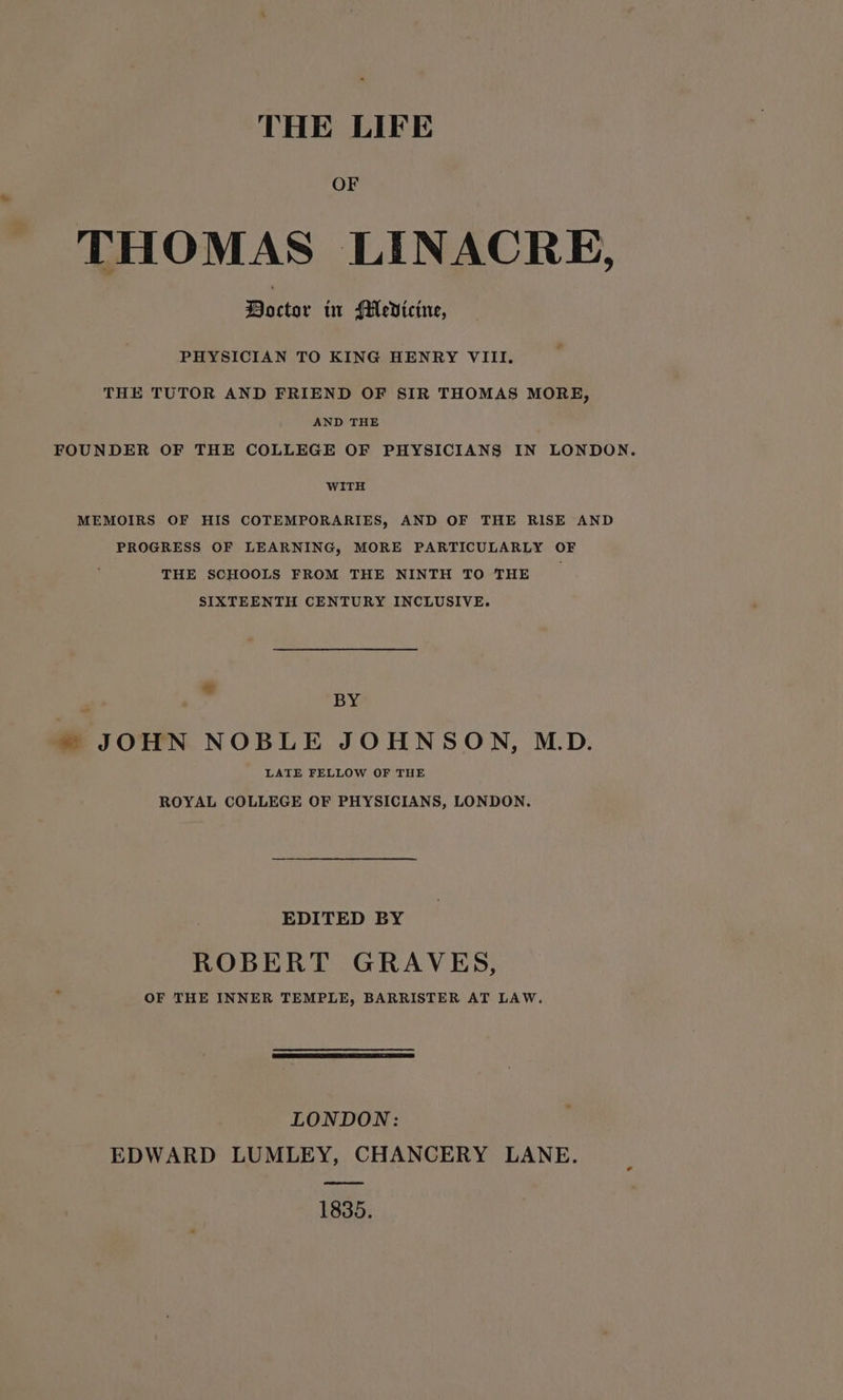 THE LIFE OF THOMAS LINACRE, Doctor tr Medicine, PHYSICIAN TO KING HENRY VIII. THE TUTOR AND FRIEND OF SIR THOMAS MORE, AND THE FOUNDER OF THE COLLEGE OF PHYSICIANS IN LONDON. WITH MEMOIRS OF HIS COTEMPORARIES, AND OF THE RISE AND PROGRESS OF LEARNING, MORE PARTICULARLY OF THE SCHOOLS FROM THE NINTH TO THE SIXTEENTH CENTURY INCLUSIVE. * BY » JOHN NOBLE JOHNSON, MD. LATE FELLOW OF THE ROYAL COLLEGE OF PHYSICIANS, LONDON. EDITED BY ROBERT GRAVES, OF THE INNER TEMPLE, BARRISTER AT LAW. LONDON: EDWARD LUMLEY, CHANCERY LANE. ree 1835.