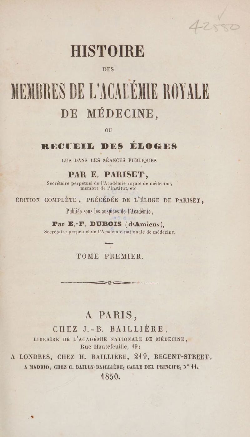 DES MEMBRES DE L'ACALÉMIE ROYALE DE MÉDECINE, OÙ RECUEIL DES ÉLOGES LUS DANS LES SÉANCES PUBLIQUES PAR E. PARISET,, Secrétaire perpétuel de l’Académie royale de médecine, | membre de l’Institut, etc. ÉDITION COMPLÈTE , PRÉCÉDÉE DE L'ÉLOGE DE PARISET, Publiée sous les auspices de l’Académie, Par E.-F, DUBOIS (d'Amiens), Secrétaire perpétuel de l’Académie nationale de médecine. Bees TOME PREMIER. A PARIS, CHEZ J.-5. DAÏLIIÈRES LIBRAIRE DE L'ACADÉMIE NATIONALE DE MÉDECINE, Rue Hautefeuille, 49; A LONDRES, CHEZ H. BAILLIÈRE, 219, REGENT-STREET, À MADRID, CHEZ C. BAILLY-BAILLIÈRE, CALLE DEL PRINCIPE, N° 11, 1850.