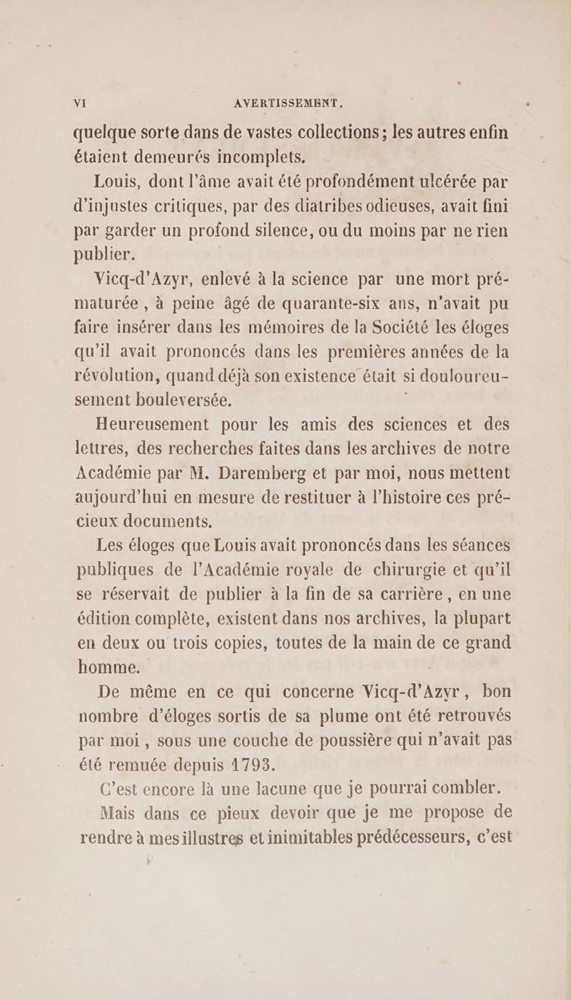 quelque sorte dans de vastes collections ; les autres enfin étaient demeurés incomplets. Louis, dont l’âme avait été profondément ulcérée par d’injustes critiques, par des diatribes odieuses, avait fini par garder un profond silence, ou du moins par ne rien publier. | Vicq-d’Azyr, enlevé à la science par une mort pré- maturée , à peine âgé de quarante-six ans, n’avait pu faire insérer dans les mémoires de la Société les éloges qu’il avait prononcés dans les premières années de la révolution, quand déjà son existence était si douloureu- sement bouleversée. | Heureusement pour les amis des sciences et des lettres, des recherches faites dans les archives de notre Académie par M. Daremberg et par moi, nous mettent aujourd’hui en mesure de restituer à l’histoire ces pré- cieux documents. Les éloges que Louis avait prononcés dans les séances publiques de l’Académie royale de chirurgie et qu’il se réservait de publier à la fin de sa carrière , en une édition complète, existent dans nos archives, la plupart en deux ou trois copies, toutes de la main de ce grand homme. De même en ce qui concerne Vicq-d’Azyr, bon nombre d’éloges sortis de sa plume ont été retrouvés par moi, sous une couche de poussière qui n'avait pas été remuée depuis 1793. C’est encore là une lacune que je pourrai combler. Mais dans ce pieux devoir que je me propose de rendre à mesillustres et inimitables prédécesseurs, c’est