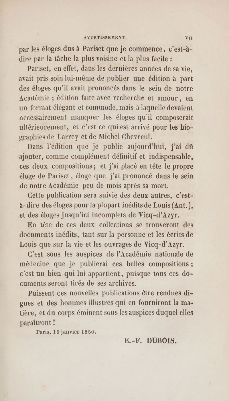 par les éloges dus à Pariset que je commence, c’est-à- dire par la tâche la plus voisine et la plus facile : Pariset, en effet, dans les dernières années de sa vie, avait pris soin lui-même de publier une édition à part des éloges qu’il avait prononcés dans le sein de notre Académie ; édition faite avec recherche et amour, en un format élégant et commode, mais à laquelle devaient nécessairement manquer les éloges qu’il composerait ultérieurement, et c’est ce qui est arrivé pour les bio- oraphies de Larrey et de Michel Chevreul. | Dans l'édition que je publie aujourd’hui, j'ai dû ajouter, comme complément définitif et indispensable, ces deux compositions; et j'ai placé en tête le propre éloge de Pariset, éloge que j'ai prononcé dans le sein. de notre Académie peu de mois après sa mort. Cette publication sera suivie des deux autres, c’est- à-dire des éloges pour la plupart inédits de Louis (Ant.), et des éloges jusqu'ici incomplets de Vicq-d’Azyr. En tête de ces deux collections se trouveront des documents inédits, tant sur la personne et les écrits de Louis que sur la vie et les ouvrages de Vicq-d’Azyr. C’est sous les auspices de l’Académie nationale de médecine que je publierai ces belles compositions ; c'est un bien qui lui appartient, puisque tous ces do- cuments seront tirés de ses archives. Puissent ces nouvelles publications être rendues di- gnes et des hommes illustres qui en fourniront la ma- tière, et du corps éminent sous les auspices duquel elles paraîtront ! Paris, 15 janvier 1850. E.-F. DUBOIS.