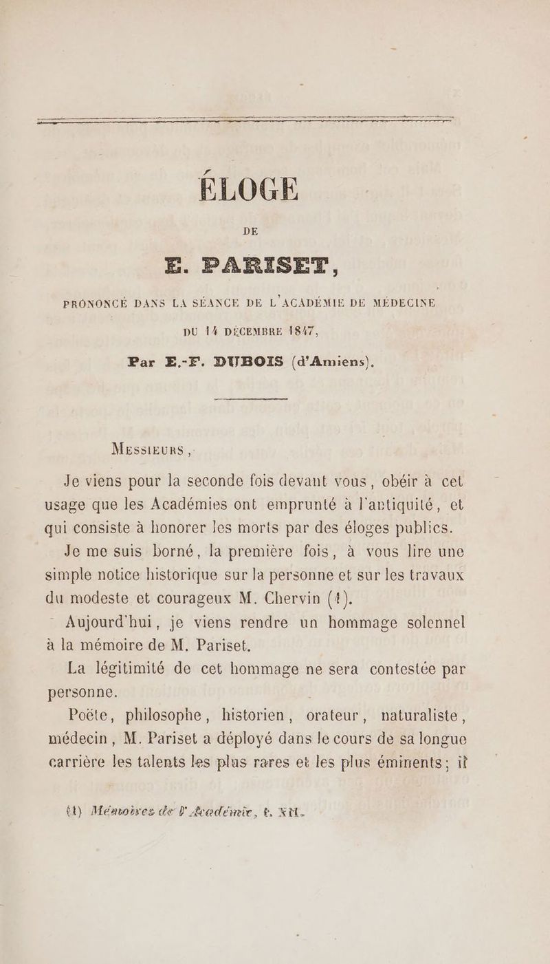 ÉLOGE E. PARISET, PRONONCÉ DANS LA SÉANCE DE L ACADÉMIE DE MÉDECINE DU 14 DÉCEMBRE 1847, Par E.-f. DUBOIS (d'Amiens). Messieurs, Je viens pour la seconde fois devant vous, obéir à cet usage que les Académies ont emprunté à l'artiquité, et qui consiste à honorer Îles morts par des éloges publics. Je me suis borné, la première fois, à vous lire une simple notice historique sur la personne et sur les travaux du modeste et courageux M. Chervin (4). - Aujourd'hui, je viens rendre un hommage solennel à la mémoire de M. Pariset,. La légitimité de cet hommage ne sera contestée par personne. Poëte, philosophe, historien, orateur, naturaliste, médecin, M. Pariset a déployé dans le cours de sa longue carrière les talents les plus rares et les plus éminents; il t1) Memoires de l'Académie, &, Xi.