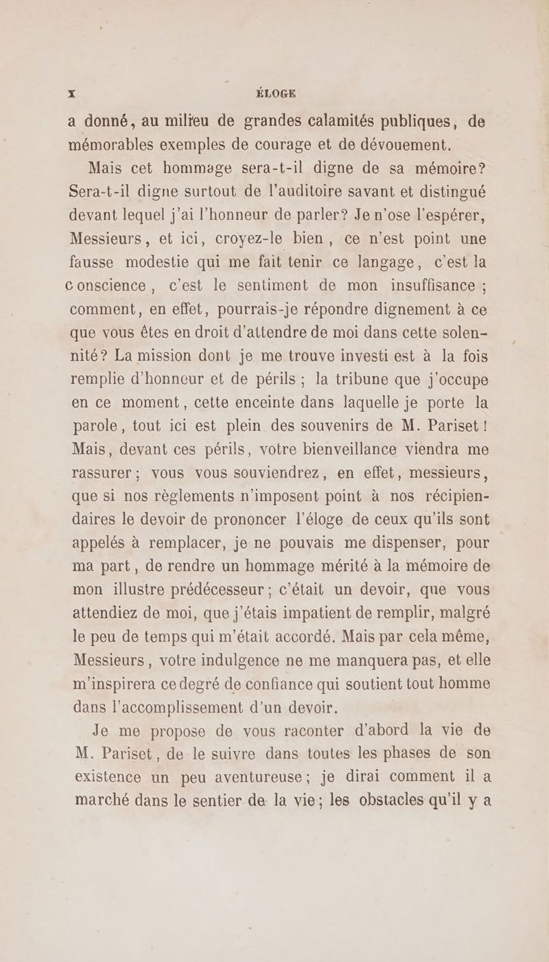 a donné, au milieu de grandes calamités publiques, de mémorables exemples de courage et de dévouement. Mais cet hommage sera-t-il digne de sa mémoire? Sera-t-il digne surtout de l'auditoire savant et distingué devant lequel j’ai l'honneur de parler? Je n'ose l'espérer, Messieurs, et ici, croyez-le bien, ce n’est point une fausse modestie qui me fait tenir ce langage, c'est la Conscience, c’est le sentiment de mon insuffisance ; comment, en effet, pourrais-je répondre dignement à ce que vous êtes en droit d'attendre de moi dans cette solen- nité? La mission dont je me trouve investi est à la fois remplie d'honneur et de périls ; la tribune que j'occupe en ce moment, cette enceinte dans laquelle je porte la parole, tout ici est plein des souvenirs de M. Pariset ! Mais, devant ces périls, votre bienveillance viendra me rassurer ; vous vous souviendrez, en effet, messieurs, que si nos règlements n’imposent point à nos récipien- daires le devoir de prononcer l'éloge de ceux qu'ils sont appelés à remplacer, je ne pouvais me dispenser, pour ma part, de rendre un hommage mérité à la mémoire de mon illustre prédécesseur ; c'était un devoir, que vous attendiez de moi, que j'étais impatient de remplir, malgré le peu de temps qui m'était accordé. Mais par cela même, Messieurs, votre indulgence ne me manquera pas, et elle m'inspirera ce degré de confiance qui soutient tout homme dans l’accomplissement d’un devoir. | Je me propose de vous raconter d'abord la vie de M. Pariset, de le suivre dans toutes les phases de son existence un peu aventureuse; je dirai comment il a marché dans le sentier de la vie; les obstacles qu'il y a