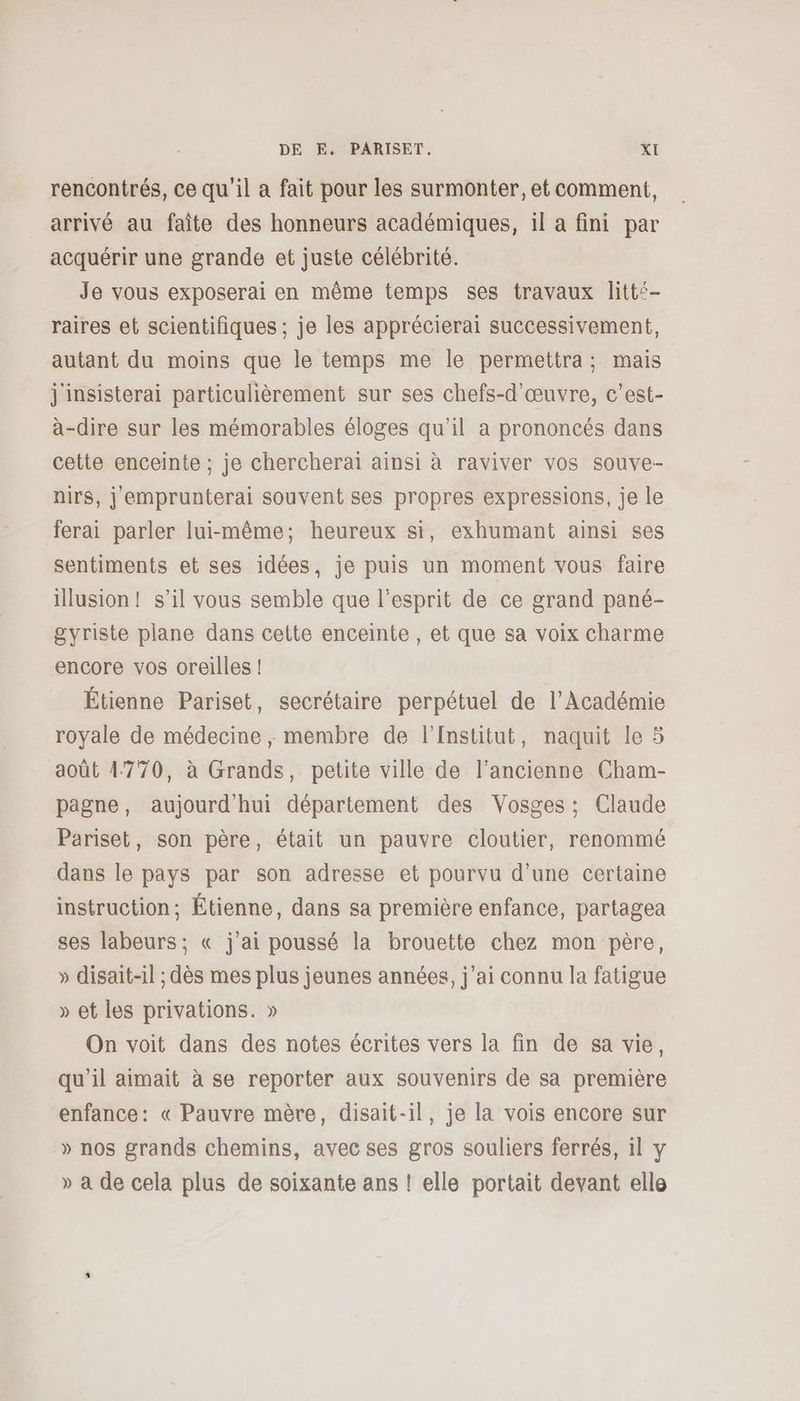 rencontrés, ce qu'il a fait pour les surmonter, et comment, arrivé au faîte des honneurs académiques, il a fini par acquérir une grande et juste célébrité. Je vous exposerai en même temps ses travaux litts- raires et scientifiques ; je les apprécierai successivement, autant du moins que le temps me le permettra; mais j'insisterai particulièrement sur ses chefs-d’œuvre, c'est- à-dire sur les mémorables éloges qu’il a prononcés dans cette enceinte ; je chercherai ainsi à raviver vos souve- nirs, j'emprunterai souvent ses propres expressions, je le ferai parler lui-même; heureux si, exhumant ainsi ses sentiments et ses idées, je puis un moment vous faire illusion! s’il vous semble que l'esprit de ce grand pané- gyriste plane dans celte enceinte, et que sa voix charme encore vos oreilles ! Étienne Pariset, secrétaire perpétuel de l’Académie royale de médecine , membre de l'Institut, naquit le 5 août 14770, à Grands, petite ville de l’ancienne Cham- pagne, aujourd'hui département des Vosges : Claude Pariset, son père, était un pauvre cloutier, renommé dans le pays par son adresse et pourvu d’une certaine instruction; Étienne, dans sa première enfance, partagea ses labeurs; « j'ai poussé la brouette chez mon père, » disait-il ; dès mes plus jeunes années, j'ai connu la fatigue » et les privations. » On voit dans des notes écrites vers la fin de sa vie, qu'il aimait à se reporter aux souvenirs de sa première enfance: « Pauvre mère, disait-il, je la vois encore sur » nos grands chemins, avec ses gros souliers ferrés, il y » à de cela plus de soixante ans ! elle portait devant elle