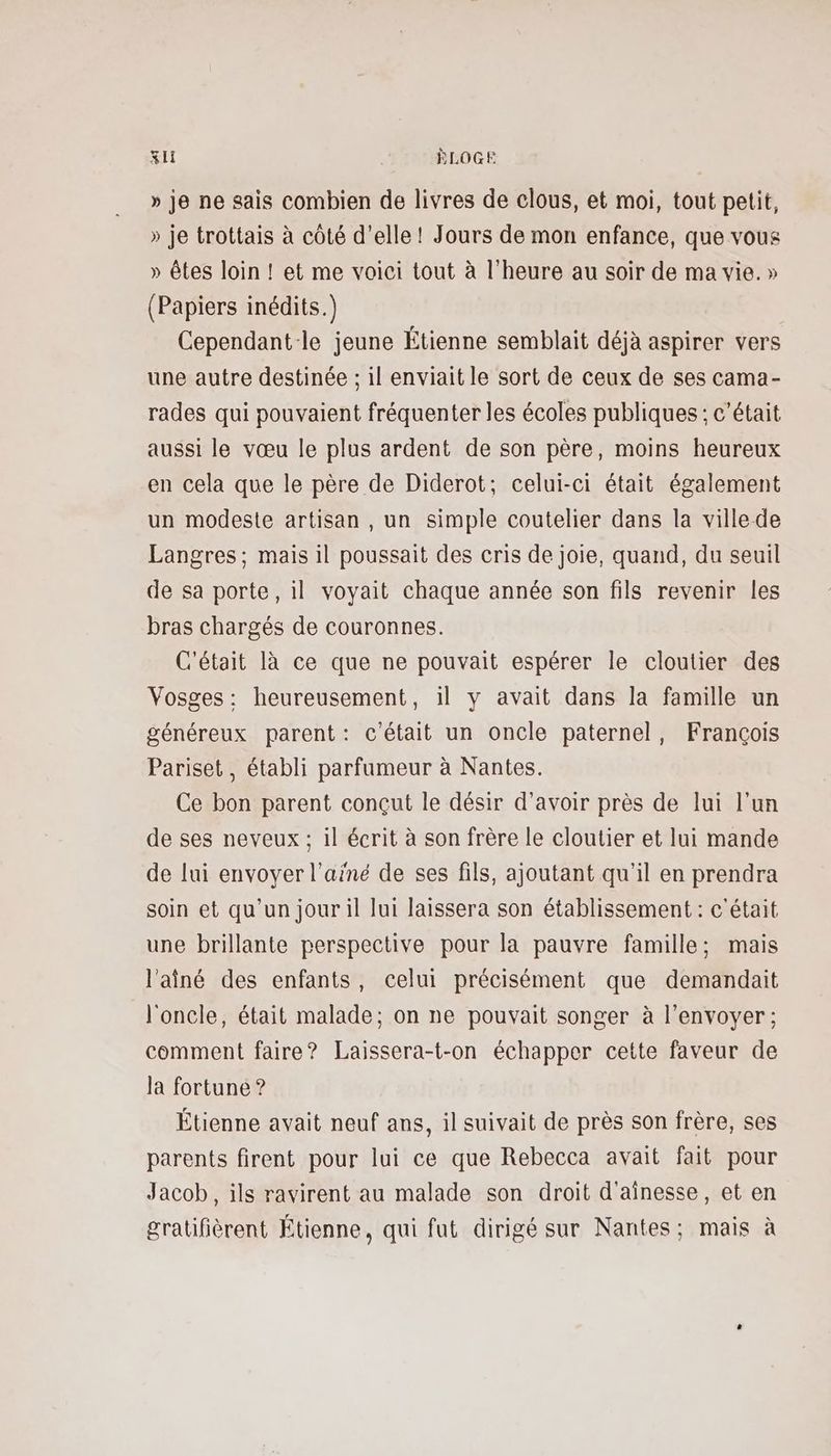 » je ne sais combien de livres de clous, et moi, tout petit, » je trottais à côté d'elle ! Jours de mon enfance, que vous » êtes loin ! et me voici tout à l'heure au soir de ma vie. » (Papiers inédits.) Cependant-le jeune Étienne semblait déjà aspirer vers une autre destinée ; il enviait le sort de ceux de ses cama- rades qui pouvaient fréquenter les écoles publiques : c'était aussi le vœu le plus ardent de son père, moins heureux en cela que le père de Diderot; celui-ci était également un modeste artisan , un simple coutelier dans la ville de Langres; mais il poussait des cris de joie, quand, du seuil de sa porte, il voyait chaque année son fils revenir les bras chargés de couronnes. C'était là ce que ne pouvait espérer le cloutier des Vosges: heureusement, il y avait dans la famille un généreux parent: c'était un oncle paternel, François Pariset, établi parfumeur à Nantes. Ce bon parent conçut le désir d’avoir près de lui l’un de ses neveux ; il écrit à son frère le cloutier et lui mande de lui envoyer l'ainé de ses fils, ajoutant qu'il en prendra soin et qu’un jour il lui laissera son établissement : c'était une brillante perspective pour la pauvre famille; mais l'aîné des enfants, celui précisément que demandait l'oncle, était malade; on ne pouvait songer à l'envoyer ; comment faire? Laissera-t-on échapper cette faveur de la fortune ? Étienne avait neuf ans, il suivait de près son frère, ses parents firent pour lui ce que Rebecca avait fait pour Jacob, ils ravirent au malade son droit d'ainesse, et en gratifièrent Étienne, qui fut dirigé sur Nantes; mais à