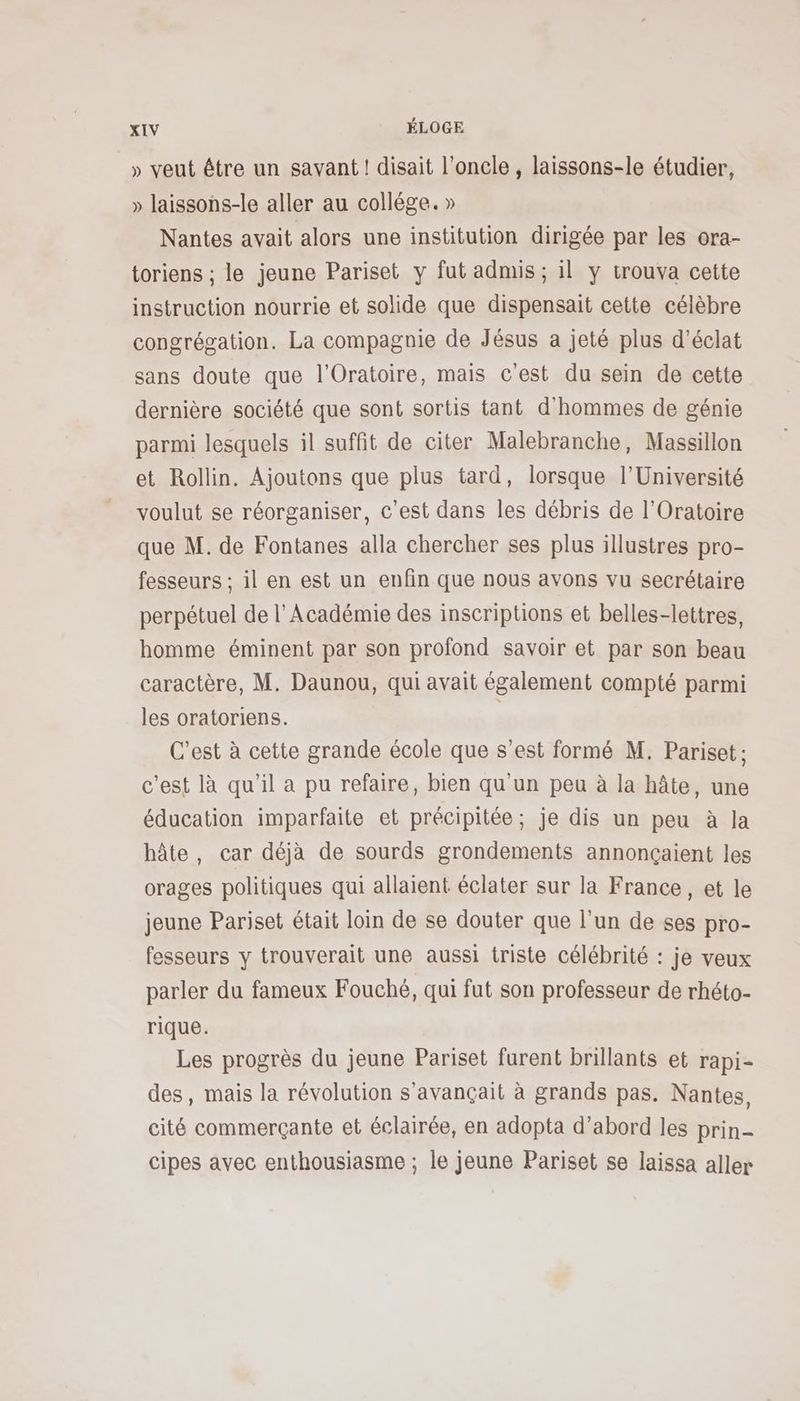 » veut être un savant ! disait l’oncle , laissons-le étudier, » laissons-le aller au collége. » Nantes avait alors une institution dirigée par les ora- toriens ; le jeune Pariset y fut admis; il y trouva cette instruction nourrie et solide que dispensait cette célèbre congrégation. La compagnie de Jésus a jeté plus d'éclat sans doute que l'Oratoire, mais c'est du sein de cette dernière société que sont sortis tant d'hommes de génie parmi lesquels il suffit de citer Malebranche, Massillon et Rollin. Ajoutons que plus tard, lorsque l’Université voulut se réorganiser, c’est dans les débris de l’Oratoire que M. de Fontanes alla chercher ses plus illustres pro- fesseurs ; il en est un enfin que nous avons vu secrétaire perpétuel de l’Académie des inscriptions et belles-lettres, homme éminent par son profond savoir et par son beau caractère, M. Daunou, qui avait également compté parmi les oratoriens. C’est à cette grande école que s’est formé M. Pariset: c'est là qu'il a pu refaire, bien qu’un peu à la hâte, une éducation imparfaite et précipitée; je dis un peu à la hâte, car déjà de sourds grondements annonçaient les orages politiques qui allaient éclater sur la France, et le jeune Pariset était loin de se douter que l’un de ses pro- fesseurs y trouverait une aussi triste célébrité : je veux parler du fameux Fouche, qui fut son professeur de rhéto- rique. Les progrès du jeune Pariset furent brillants et rapi- des, mais la révolution s’avançait à grands pas. Nantes, cité commerçante et éclairée, en adopta d’abord les prin- cipes avec enthousiasme ; le jeune Pariset se laissa aller