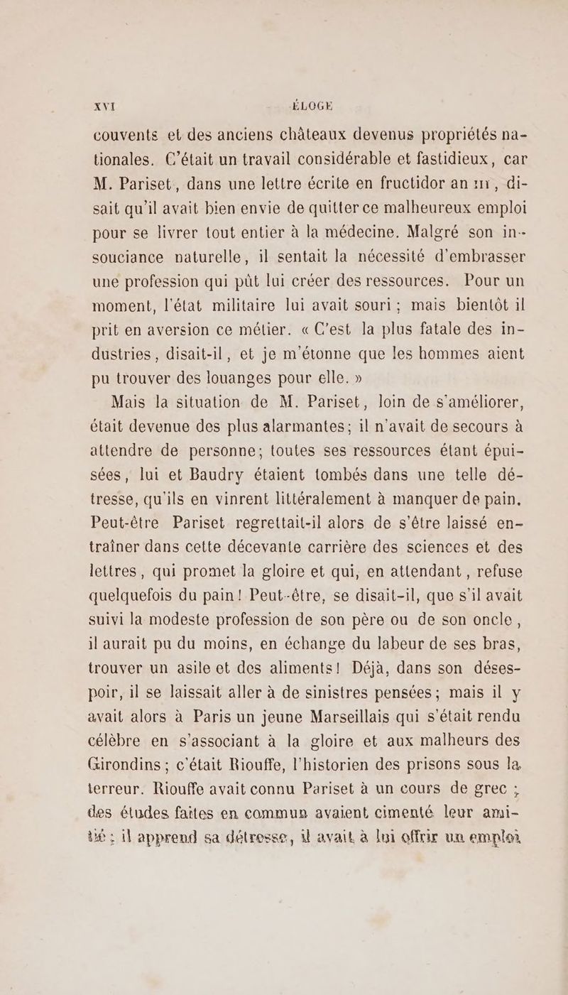 couvents et des anciens châteaux devenus propriétés na- tionales. C’était un travail considérable et fastidieux, car M. Pariset, dans une lettre écrite en fructidor ann, di- sait qu'il avait bien envie de quitter ce malheureux emploi pour se livrer tout entier à la médecine. Malgré son in-- souciance naturelle, il sentait la nécessité d'embrasser une profession qui püt lui créer des ressources. Pour un moment, l'état militaire lui avait souri; mais bientôt il prit en aversion ce mélier. « C’est la plus fatale des in- dustries , disait-il, et je m'étonne que les hommes aient pu trouver des louanges pour elle. » Mais la situation de M. Pariset, loin de s'améliorer, était devenue des plus alarmantes; il n'avait de secours à attendre de personne; toutes ses ressources élant épui- sées, lui et Baudry étaient tombés dans une telle dé- tresse, qu'ils en vinrent littéralement à manquer de pain. Peut-être Pariset regrettait-il alors de s'être laissé en- traîner dans cette décevante carrière des sciences et des lettres, qui promet la gloire et qui, en attendant, refuse quelquefois du pain! Peut-être, se disait-il, que s'il avait suivi la modeste profession de son père ou de son oncle, il aurait pu du moins, en échange du labeur de ses bras, trouver un asile et des aliments! Déjà, dans son déses- poir, il se laissait aller à de sinistres pensées; mais il y avait alors à Paris un jeune Marseillais qui s'était rendu célèbre en s’associant à la gloire et aux malheurs des Girondins ; c'était Riouffe, l'historien des prisons sous la terreur. Riouffe avait connu Pariset à un cours de grec ; des études faites en commun avaient cimenté leur ami- dé ; 1] apprend sa détresse, 4 avait à loi offrir un emploi