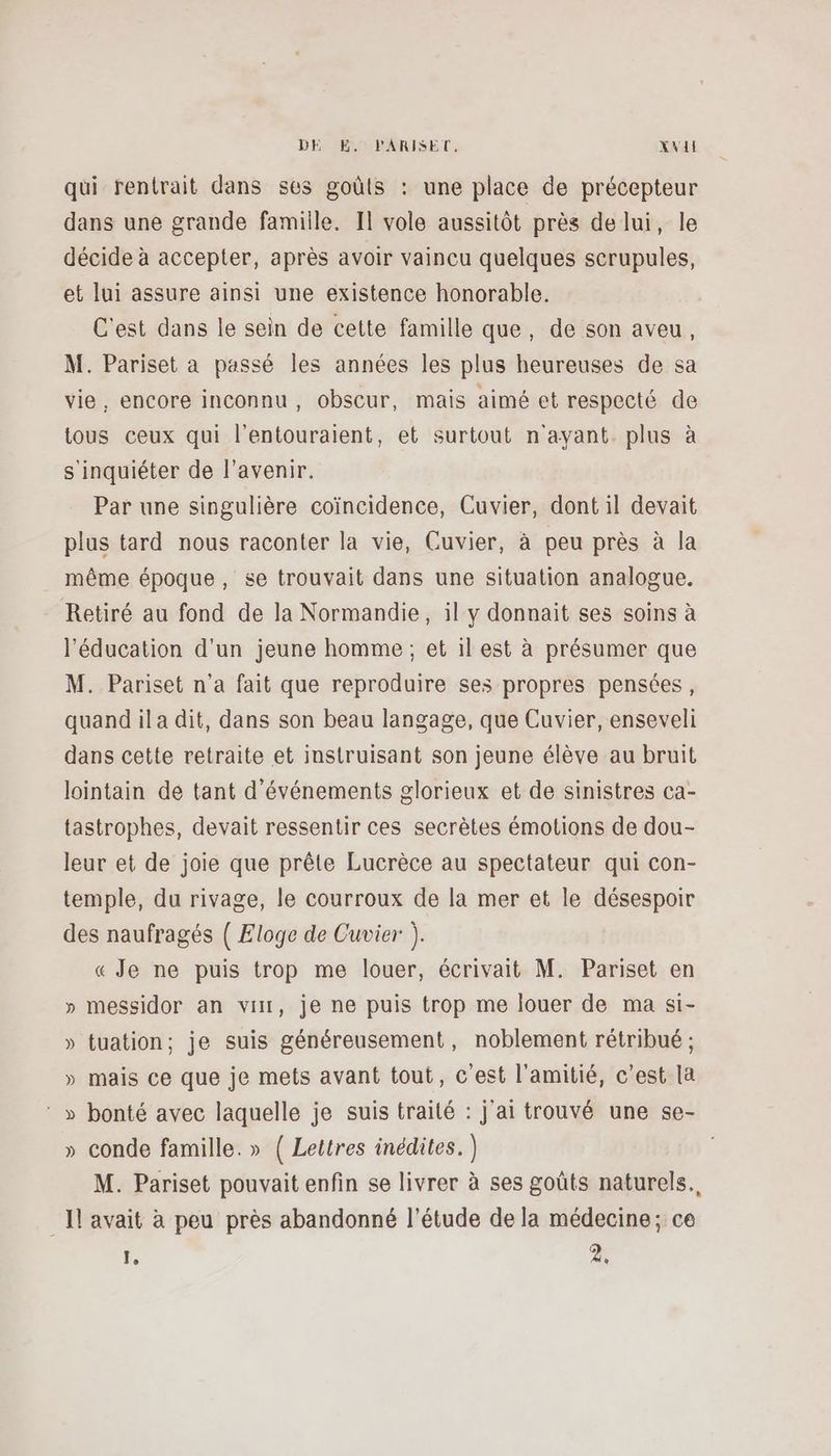 qui rentrait dans ses goûts : une place de précepteur dans une grande famille. Il vole aussitôt près de lui, le décide à accepter, après avoir vaincu quelques scrupules, et lui assure ainsi une existence honorable. C'est dans le sein de cette famille que, de son aveu, M. Pariset à passé les années les plus heureuses de sa vie, encore inconnu, obscur, mais aimé et respecté de tous ceux qui l’entouraient, et surtout n'ayant. plus à s'inquiéter de l'avenir. Par une singulière coïncidence, Cuvier, dont il devait plus tard nous raconter la vie, Cuvier, à peu près à la même époque, se trouvait dans une situation analogue. Retiré au fond de la Normandie, il y donnait ses soins à l'éducation d'un jeune homme ; et il est à présumer que M. Pariset n’a fait que reproduire ses propres pensées, quand il a dit, dans son beau langage, que Cuvier, enseveli dans cette retraite et instruisant son jeune élève au bruit lointain de tant d'événements glorieux et de sinistres ca- tastrophes, devait ressentir ces secrètes émotions de dou- leur et de joie que prête Lucrèce au spectateur qui con- temple, du rivage, le courroux de la mer et le désespoir des naufragés ( Eloge de Cuvier ). « Je ne puis trop me louer, écrivait M. Pariset en » messidor an vi, je ne puis trop me louer de ma si- » tuation; je suis généreusement, noblement rétribué ; » mais ce que je mets avant tout, c'est l'amitié, c’est la ‘ » bonté avec laquelle je suis traité : j'ai trouvé une se- » conde famille. » ( Lettres inédites.) M. Pariset pouvait enfin se livrer à ses goûts naturels. _Il avait à peu près abandonné l'étude de la médecine; ce 1 2,