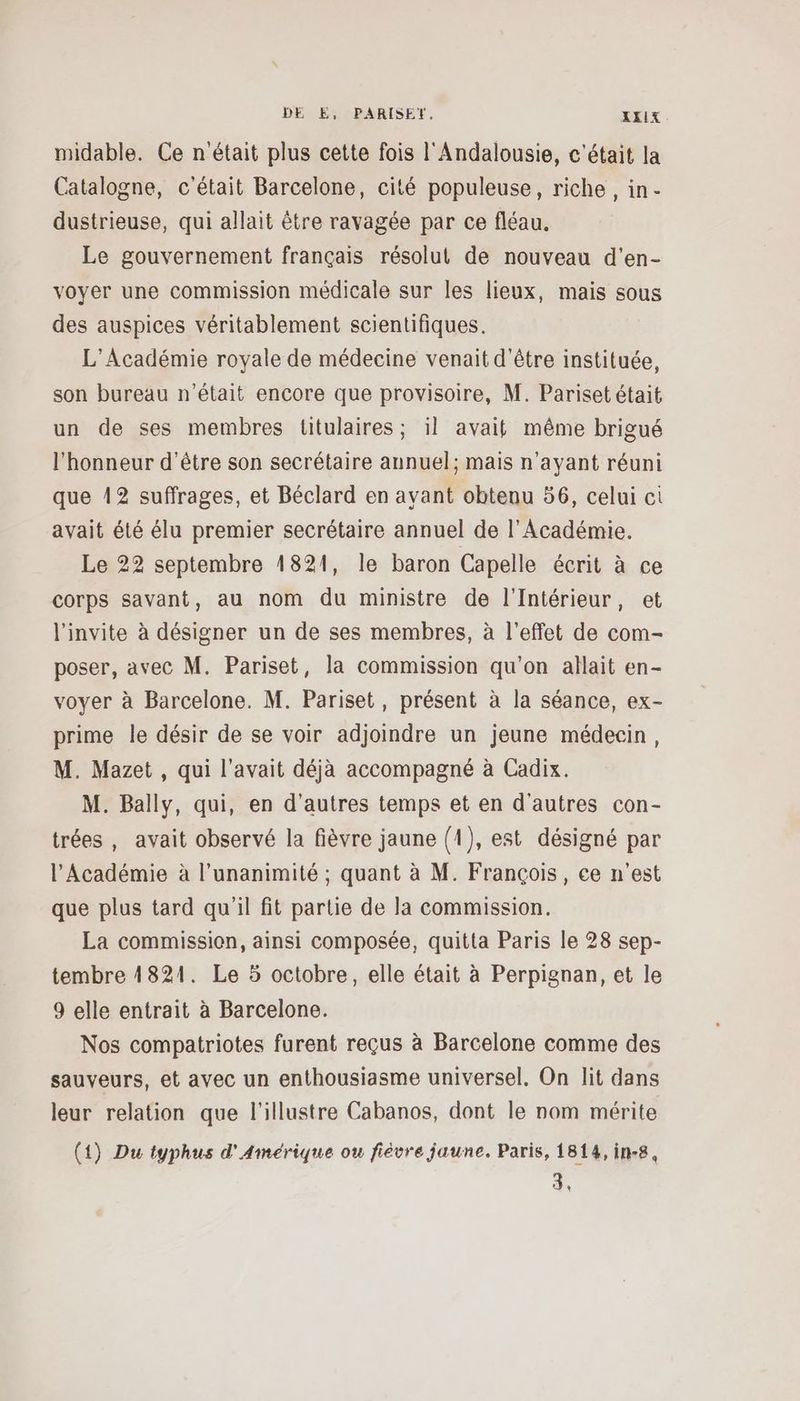 midable. Ce n'était plus cette fois l'Andalousie, c'était la Catalogne, c'était Barcelone, cité populeuse, riche, in- dustrieuse, qui allait être ravagée par ce fléau. Le gouvernement français résolut de nouveau d'en- voyer une commission médicale sur les lieux, mais sous des auspices véritablement scientifiques. L'Académie royale de médecine venait d'être instituée, son bureau n’était encore que provisoire, M. Pariset était un de ses membres titulaires; il avait même brigué l'honneur d’être son secrétaire annuel; mais n'ayant réuni que 12 suffrages, et Béclard en avant obtenu 56, celui ci avait été élu premier secrétaire annuel de l’Académie. Le 22 septembre 1821, le baron Capelle écrit à ce corps savant, au nom du ministre de l'Intérieur, et l'invite à désigner un de ses membres, à l'effet de com- poser, avec M. Pariset, la commission qu'on allait en- voyer à Barcelone. M. Pariset, présent à la séance, ex- prime le désir de se voir adjoindre un jeune médecin, M. Mazet , qui l'avait déjà accompagné à Cadix. M. Bally, qui, en d’autres temps et en d'autres con- trées, avait observé la fièvre jaune {1), est désigné par l'Académie à l'unanimité ; quant à M. François, ce n’est que plus tard qu'il fit partie de la commission. La commission, ainsi composée, quitta Paris le 28 sep- tembre 1821. Le 5 octobre, elle était à Perpignan, et le 9 elle entrait à Barcelone. Nos compatriotes furent reçus à Barcelone comme des sauveurs, et avec un enthousiasme universel, On lit dans leur relation que l'illustre Cabanos, dont le nom mérite (1) Du typhus d'Amérique ou fièvre jaune. Paris, 1814, in-8, 3,