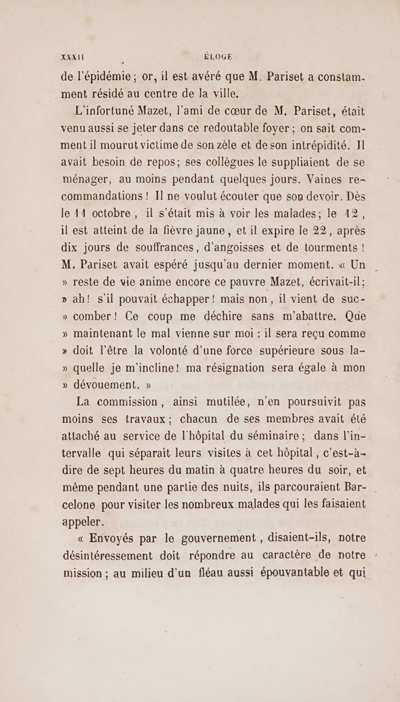 de l'épidémie; or, il est avéré que M. Pariset a constam. ment résidé au centre de la ville. L'infortuné Mazet, l'ami de cœur de M. Pariset, était venu aussi se jeter dans ce redoutable foyer ; on sait com- ment il mourut victime de son zèle et deson intrépidité. Il avait besoin de repos; ses collègues le suppliaient de se ménager, au moins pendant quelques jours. Vaines re- commandations ! Il ne voulut écouter que son devoir. Dès le 414 octobre, il s'était mis à voir les malades; le 12, il est atteint de la fièvre jaune, et il expire le 22, après dix jours de souffrances, d'angoisses et de tourments ! M. Pariset avait espéré jusqu’au dernier moment. « Un » reste de vie anime encore ce pauvre Mazet, écrivait-il: » ah! s'il pouvait échapper! mais non, il vient de suc- » comber! Ce coup me déchire sans m'abattre. Que » maintenant le mal vienne sur moi : il sera reçu comme » doit l'être la volonté d’une force supérieure sous la- » quelle je m'incline! ma résignation sera égale à mon » dévouement. » La commission, ainsi mutilée, n'en poursuivit pas moins ses travaux; chacun de ses membres avait été attaché au service de l'hôpital du séminaire; dans l'in- tervalle qui séparait leurs visites à cet hôpital, c’est-à- dire de sept heures du matin à quatre heures du soir, et même pendant une partie des nuits, ils parcouraient Bar- celone pour visiter les nombreux malades qui les faisaient appeler. « Envoyés par le gouvernement , disaient-ils, notre désintéressement doit répondre au caractère de notre mission ; au milieu d'un fléau aussi épouvantable et qui