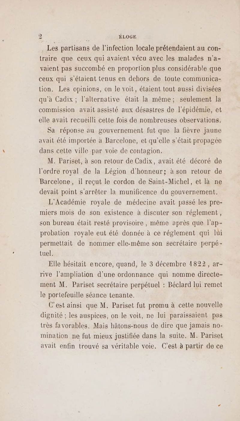 à Les partisans de l'infection locale prétendaient au con- traire que ceux qui avaient vécu avec les malades n’a- vaient pas succombé en proportion plus considérable que ceux qui s'étaient tenus en dehors de toute communica- tion. Les opinions, on le voit, étaient tout aussi divisées qu’à Cadix ; l'alternative était la même; seulement la commission avait assisté aux désastres de l'épidémie, et elle avait recueilli cette fois de nombreuses observations. Sa réponse au gouvernement fut que la fièvre jaune avait été importée à Barcelone, et qu’elle s'était propagée dans cette ville par voie de contagion. M. Pariset, à son retour de Cadix, avait été décoré de l'ordre royal de la Légion d'honneur; à son retour de Barcelone, il reçut le cordon de Saint-Michel, et là ne devait point s'arrêter la munificence du gouvernement. L'Académie royale de médecine avait passé les pre- miers mois de son existence à discuter son réglement, son bureau était resté provisoire, même après que l’ap- probation royale eut été donnée à ce réglement qui lui permettait de nommer elle-même son secrétaire perpé- tuel. Elle hésitait encore, quand, le 3 décembre 1822, ar- rive l’ampliation d'une ordonnance qui nomme directe- ment M. Pariset secrétaire perpétuel : Béclard lui remet le portefeuille séance tenante. C’est ainsi que M. Pariset fut promu à cette nouvelle dignité ; les auspices, on le voit, ne lui paraissaient pas très favorables. Mais hâtons-nous de dire que jamais no- mination ne fut mieux justifiée dans la suite. M. Pariset avait enfin trouvé sa véritable voie. C'est à partir de ce