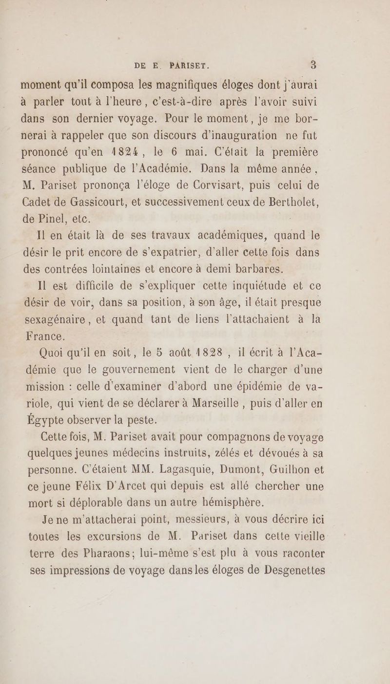 moment qu'il composa les magnifiques éloges dont j'aurai à parler tout à l'heure, c’est-à-dire après l'avoir suivi dans son dernier voyage. Pour le moment, je me bor- nérai à rappeler que son discours d’inauguration ne fut prononcé qu'en 4824, le 6 mai. C'était la première séance publique de l'Académie. Dans la même année, M. Pariset prononça l'éloge de Corvisart, puis celui de Cadet de Gassicourt, et successivement ceux de Bertholet, de Pinel, etc. Il en était là de ses travaux académiques, quand le désir le prit encore de s’expatrier, d'aller cette fois dans des contrées lointaines et encore à demi barbares. Il est difficile de s'expliquer cette inquiétude et ce désir de voir, dans sa position, à son âge, il était presque sexagénaire, et quand tant de liens l’attachaient à la France. | Quoi qu'il en soit, le 5 août 1828 , il écrit à l’Aca- démie que le gouvernement vient de le charger d'une mission : celle d'examiner d’abord une épidémie de va- riole, qui vient de se déclarer à Marseille, puis d'aller en Égypte observer la peste. Cette fois, M. Pariset avait pour compagnons de voyage quelques jeunes médecins instruits, zélés et dévoués à sa personne. C'étaient MM. Lagasquie, Dumont, Guilhon et ce jeune Félix D'Arcet qui depuis est allé chercher une mort si déplorable dans un autre hémisphère. Je ne m'attacherai point, messieurs, à vous décrire ici toutes les excursions de M. Pariset dans cette vieille terre des Pharaons; lui-même s’est plu à vous raconter ses impressions de voyage dans les éloges de Desgenettes